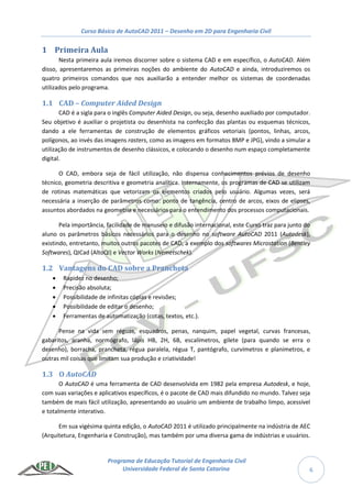 Curso Básico de AutoCAD 2011 – Desenho em 2D para Engenharia Civil
Programa de Educação Tutorial de Engenharia Civil
Universidade Federal de Santa Catarina 6
1 Primeira Aula
Nesta primeira aula iremos discorrer sobre o sistema CAD e em específico, o AutoCAD. Além
disso, apresentaremos as primeiras noções do ambiente do AutoCAD e ainda, introduziremos os
quatro primeiros comandos que nos auxiliarão a entender melhor os sistemas de coordenadas
utilizados pelo programa.
1.1 CAD – Computer Aided Design
CAD é a sigla para o inglês Computer Aided Design, ou seja, desenho auxiliado por computador.
Seu objetivo é auxiliar o projetista ou desenhista na confecção das plantas ou esquemas técnicos,
dando a ele ferramentas de construção de elementos gráficos vetoriais (pontos, linhas, arcos,
polígonos, ao invés das imagens rasters, como as imagens em formatos BMP e JPG), vindo a simular a
utilização de instrumentos de desenho clássicos, e colocando o desenho num espaço completamente
digital.
O CAD, embora seja de fácil utilização, não dispensa conhecimentos prévios de desenho
técnico, geometria descritiva e geometria analítica. Internamente, os programas de CAD se utilizam
de rotinas matemáticas que vetorizam os elementos criados pelo usuário. Algumas vezes, será
necessária a inserção de parâmetros como: ponto de tangência, centro de arcos, eixos de elipses,
assuntos abordados na geometria e necessários para o entendimento dos processos computacionais.
Pela importância, facilidade de manuseio e difusão internacional, este Curso traz para junto do
aluno os parâmetros básicos necessários para o desenho no software AutoCAD 2011 (Autodesk),
existindo, entretanto, muitos outros pacotes de CAD, a exemplo dos softwares Microstation (Bentley
Softwares), QICad (AltoQI) e Vector Works (Nemetschek).
1.2 Vantagens do CAD sobre a Prancheta
 Rapidez no desenho;
 Precisão absoluta;
 Possibilidade de infinitas cópias e revisões;
 Possibilidade de editar o desenho;
 Ferramentas de automatização (cotas, textos, etc.).
Pense na vida sem réguas, esquadros, penas, nanquim, papel vegetal, curvas francesas,
gabaritos, aranha, normógrafo, lápis HB, 2H, 6B, escalímetros, gilete (para quando se erra o
desenho), borracha, prancheta, régua paralela, régua T, pantógrafo, curvímetros e planímetros, e
outras mil coisas que limitam sua produção e criatividade!
1.3 O AutoCAD
O AutoCAD é uma ferramenta de CAD desenvolvida em 1982 pela empresa Autodesk, e hoje,
com suas variações e aplicativos específicos, é o pacote de CAD mais difundido no mundo. Talvez seja
também de mais fácil utilização, apresentando ao usuário um ambiente de trabalho limpo, acessível
e totalmente interativo.
Em sua vigésima quinta edição, o AutoCAD 2011 é utilizado principalmente na indústria de AEC
(Arquitetura, Engenharia e Construção), mas também por uma diversa gama de indústrias e usuários.
 