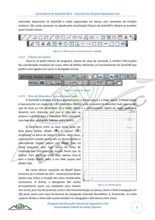 Curso Básico de AutoCAD 2011 – Desenho em 2D para Engenharia Civil
Programa de Educação Tutorial de Engenharia Civil
Universidade Federal de Santa Catarina 8
comandos disponíveis no AutoCAD e estão organizadas em barras com comandos de funções
similares. São ainda acessíveis se optada pela visualização Clássica do AutoCAD e devem-se escolher
quais ficarão visíveis.
Figura 1-4: Barras de Ferramentas Draw e Modify.
1.4.4 A Barra de Status
Situa-se na parte inferior do programa, abaixo da caixa de comando, e contém informações
das coordenadas imediatas do cursor além de botões referentes ao funcionamento do AutoCAD que
podem estar ligados (em azul) ou desligados (cinza).
Figura 1-5: Barra de Status.
1.4.5 Área de Desenho e Área de Impressão
O AutoCAD é dividido em duas grandes áreas: o Model Space e o Paper Space. O Model Space
é basicamente um espaço de três dimensões infinito, onde o usuário irá desenhar tudo que quiser,
seja de duas ou três dimensões. Já o Paper Space é a representação digital do papel onde esse
desenho será impresso, por isso é nele que se
prepara o projeto para a impressão final, colocando
suas legendas, anotações, tabelas, entre outros.
A alternância entre as duas áreas pode ser
feita pelos botões Model ( ) e Layout ( )
localizados na Barra de Status à direita. Além disso,
clicando com o botão direito em um desses botões e
selecionando Display Layout and Model Tabs irá
ativar pequenas abas logo acima da Caixa de
Comando que funcionam da mesma forma que os
botões. Para desativar essas abas apenas clica-se
com o botão direito nelas e em Hide Layout and
Model Tabs.
No canto inferior esquerdo do Model Space
encontra-se o símbolo do UCS – Universal Coordinate
System que indica a situação dos eixos coordenados
cartesianos. À direita, a Navigation Bar auxilia
principalmente quem usa notebooks e/ou mouses
sem Scroll, pois traz ferramentas como o Pan (movimentação no plano), Zoom e Orbit (navegação em
3D) assim como uma nova ferramenta de navegação chamada NavsWheel. E, finalmente, no canto
superior direito o View Cube auxilia também na navegação e alternância entre vistas.
Figura 1-6: Model Space.
 