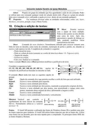 Unicentro Izabela Hendrix da Igreja Metodista
Curso de Arquitetura e Urbanismo - Disciplina de Informática Aplicada à Arquitetura
12
Select Prepara um grupo de entidades que fica aguardando a ação de um comando. Pode-
se utilizar para este comando qualquer modo de seleção dentro dele. (Pega-se o grupo de seleção
feito com o comando select, utilizando a opção previous dentro de um comando qualquer).
Properties Faz mudanças diversas sobre as entidades selecionadas, como: cor, layer,
thickness, elevation, posição. (veja o Menu Tools).
10. Criação e edição de textos:
Mtext Permite escrever
com a opção de texto múltiplo.
Pede-se dois pontos na tela abrindo
uma caixa de texto. Após isto,
apresentará o quadro de diálogo ao
lado, podendo modificar várias
características da fonte.
Dtext Comando de texto dinâmico. Normalmente utilizado para escrever somente uma
linha de texto no desenho, como nome de comodos, numeração de portas e janelas, etc. Quando se
escreve, tudo aparece na tela. A seqüência do comando é a seguinte:
- Ponto inicial do texto,
- Pede-se a altura do texto (somente se o estilo de letra tiver altura = 0 - Veja text style),
- Ângulo de rotação,
- Escreve-se o texto,
- Com enter finaliza-se o comando.
Tanto o comado Mtext como o Dtext permitem modificar a justificativa do texto.
Considere o esquema ao lado:
LT, TC, TR, ML, MC, MR, BL, BC, BR São opções de
variações de justificativas baseadas no desenho ao lado.
O comando Dtext ainda tem mais as seguintes opções de
prompt:
Style Opção do comando dtext que permite escolher o estilo de letra que será utilizado.
Default Escreve o texto alinhado pela esquerda.
Right Escreve o texto alinhado pela direita.
Align Escreve o texto alinhado por dois pontos, mantendo as proporções originais da letra.
Fit Escreve o texto alinhado por dois pontos, mas preenchendo o espaço entre estes
pontos, mantendo altura original da letra e deformando a largura (width).
Center Escreve o texto centralizado.
Middle Escreve o texto centralizado horizontal e verticalmente.
Mirrtext Variável que controla o
espelhamento do texto através do comando
Mirror. Normalmente utiliza-se a variável
mirrtext = 0.
Fontes O AutoCAD permite a utilização das fontes do Windows (fontes fft) e também uma série
de fontes especiais para símbolos. O AutoCAD utiliza fontes especiais que são as fontes shx. Utilize
estas fontes em seu desenho, pois são mais rápidas para o computador. As principais fontes SHX são
as fontes Simplex e Romans.
brbl bc
c
m
mc
rl
trtl tc
mrml
 