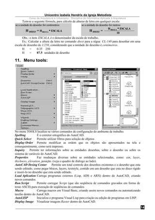 Unicentro Izabela Hendrix da Igreja Metodista
Curso de Arquitetura e Urbanismo - Disciplina de Informática Aplicada à Arquitetura
14
Tem-se a seguinte fórmula, para cálculo de alturas de letra em qualquer escala:
H DTEXT = HREGUA ∗∗ ESCALA
se a unidade do desenho for centimetros:
HREGUA ∗∗ ESCALA
se a unidade do desenho for metros:
HDTEXT =
10
Obs.: o item ESCALA, é o denominador da escala de trabalho.
Ex.: Calcular a altura da letra no comando dtext para a régua CL-140 para desenhar em uma
escala de desenho de 1/250, considerando que a unidade do desenho é centímetros.
H = 0.35 ∗ 250
H = 87.5 unidades de desenho
11. Menu tools:
No menu TOOLS localiza-se vários comandos de configuração do ambiente de trabalho.
Spelling É o corretor ortográfico do AutoCAD.
Quick Select Permite utilizar filtros para seleção de objetos
Display Order Permite modificar as ordem que os objetos são apresentados na tela e
consequentimente, como será impresso.
Inquiry Permite ter informações sobre as entidades desenhas, sobre o desenho ou sobre os
sistema de variáveis do AutoCAD.
Properties Faz mudanças diversas sobre as entidades selecionadas, como: cor, layer,
thickness, elevation, posição. (veja o quadro de diálogo ao lado).
AutoCAD Desing Center Permite um total controle dos desenhos existentes e o desenho que esta
sendo editado, como pegar blocos, layers, textstyle, contido em um desenho que esta no disco rígido
e inseri-lo no desenho que esta sendo editado.
Load Aplication Carrega programas externos (Lisp, ADS e ARX) dentro do AutoCAD, criando
novos comandos.
Run Script Permite carregar Script (que são seqüência de comandos gravados em forma de
texto ASCII) para execução de seqüências de comandos.
Macro Carrega macros em Visual Basic, criando assim novos comandos ou automatizando
tarefas dentro do AutoCAD.
AutoLISP Inicializa o programa Visual Lisp para criação ou edição de programas em LISP.
Display Image Visualizar imagens Raster dentro do AutoCAD.
 