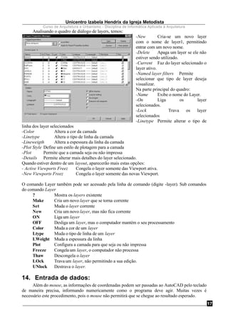 Unicentro Izabela Hendrix da Igreja Metodista
Curso de Arquitetura e Urbanismo - Disciplina de Informática Aplicada à Arquitetura
17
Analisando o quadro de diálogo de layers, temos:
-New Cria-se um novo layer
com o nome de layer1, permitindo
entrar com um novo nome.
-Delete Apaga um layer se ele não
estiver sendo utilizado.
-Current Faz do layer selecionado o
layer ativo.
-Named layer filters Permite
selecionar que tipo de layer deseja
visualizar.
Na parte principal do quadro:
-Name Exibe o nome do Layer.
-On Liga os layer
selecionados.
-Lock Trava os layer
selecionados
-Linetype Permite alterar o tipo de
linha dos layer selecionados
-Color Altera a cor da camada
-Linetype Altera o tipo de linha da camada
-Lineweigth Altera a espessura da linha da camada
-Plot Style Define um estilo de plotagem para a camada
-Plot Permite que a camada seja ou não impressa
-Details Permite alterar mais detalhes do layer selecionado.
Quando estiver dentro de um layout, aparecerão mais estas opções:
- Active Viewports Freez Congela o layer somente das Viewport ativa.
-New Viewports Freez Congela o layer somente das novas Viewport.
O comando Layer também pode ser acessado pela linha de comando (digite -layer). Sub comandos
do comando Layer
? Mostra os layers existente
Make Cria um novo layer que se torna corrente
Set Muda o layer corrente
New Cria um novo layer, mas não fica corrente
ON Liga um layer
OFF Desliga um layer, mas o computador mantém o seu processamento
Color Muda a cor de um layer
Ltype Muda o tipo de linha de um layer
LWeight Muda a espessura da linha
Plot Configura a camada para que seja ou não impressa
Freeze Congela um layer, o computador não processa
Thaw Descongela o layer
LOck Trava um layer, não permitindo a sua edição.
UNlock Destrava o layer.
14. Entrada de dados:
Além do mouse, as informações de coordenadas podem ser passadas ao AutoCAD pelo teclado
de maneira precisa, informando numericamente como o programa deve agir. Muitas vezes é
necessário este procedimento, pois o mouse não permitirá que se chegue ao resultado esperado.
 