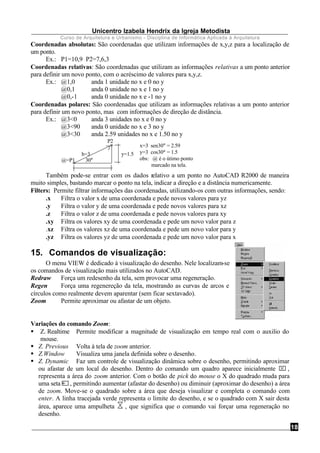 Unicentro Izabela Hendrix da Igreja Metodista
Curso de Arquitetura e Urbanismo - Disciplina de Informática Aplicada à Arquitetura
18
Coordenadas absolutas: São coordenadas que utilizam informações de x,y,z para a localização de
um ponto.
Ex.: P1=10,9 P2=7,6,3
Coordenadas relativas: São coordenadas que utilizam as informações relativas a um ponto anterior
para definir um novo ponto, com o acréscimo de valores para x,y,z.
Ex.: @1,0 anda 1 unidade no x e 0 no y
@0,1 anda 0 unidade no x e 1 no y
@0,-1 anda 0 unidade no x e -1 no y
Coordenadas polares: São coordenadas que utilizam as informações relativas a um ponto anterior
para definir um novo ponto, mas com informações de direção de distância.
Ex.: @3<0 anda 3 unidades no x e 0 no y
@3<90 anda 0 unidade no x e 3 no y
@3<30 anda 2.59 unidades no x e 1.50 no y
P2
h=3 y=1.5
@=P1
x=3∗sen30° = 2.59
y=3∗cos30° = 1.5
obs: @ é o útimo ponto
marcado na tela.
30°
Também pode-se entrar com os dados relativo a um ponto no AutoCAD R2000 de maneira
muito simples, bastando marcar o ponto na tela, indicar a direção e a distância numericamente.
Filters: Permite filtrar informações das coordenadas, utilizando-os com outras informações, sendo:
.x Filtra o valor x de uma coordenada e pede novos valores para yz
.y Filtra o valor y de uma coordenada e pede novos valores para xz
.z Filtra o valor z de uma coordenada e pede novos valores para xy
.xy Filtra os valores xy de uma coordenada e pede um novo valor para z
.xz Filtra os valores xz de uma coordenada e pede um novo valor para y
.yz Filtra os valores yz de uma coordenada e pede um novo valor para x
15. Comandos de visualização:
O menu VIEW é dedicado à visualização do desenho. Nele localizam-se
os comandos de visualização mais utilizados no AutoCAD.
Redraw Força um redesenho da tela, sem provocar uma regeneração.
Regen Força uma regenereção da tela, mostrando as curvas de arcos e
círculos como realmente devem aparentar (sem ficar sextavado).
Zoom Permite aproximar ou afastar de um objeto.
Variações do comando Zoom:
§ Z. Realtime Permite modificar a magnitude de visualização em tempo real com o auxilio do
mouse.
§ Z. Previous Volta à tela de zoom anterior.
§ Z.Window Visualiza uma janela definida sobre o desenho.
§ Z. Dynamic Faz um controle de visualização dinâmica sobre o desenho, permitindo aproximar
ou afastar de um local do desenho. Dentro do comando um quadro aparece inicialmente ,
representa a área do zoom anterior. Com o botão de pick do mouse o X do quadrado muda para
uma seta , permitindo aumentar (afastar do desenho) ou diminuir (aproximar do desenho) a área
de zoom. Move-se o quadrado sobre a área que deseja visualizar e completa o comando com
enter. A linha tracejada verde representa o limite do desenho, e se o quadrado com X sair desta
área, aparece uma ampulheta , que significa que o comando vai forçar uma regeneração no
desenho.
 
