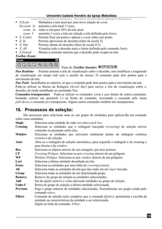 Unicentro Izabela Hendrix da Igreja Metodista
Curso de Arquitetura e Urbanismo - Disciplina de Informática Aplicada à Arquitetura
19
§ Z.Scale Multiplica a tela atual por uma nova relação de zoom.
Ex:zoom 3x aumenta a tela atual 3 vezes.
zoom .3x reduz a tela para 30% da tela atual.
zoom 3 aumenta 3 vezes a tela em relação a tela definida pelo limits.
§ Z. Center Permite fixar um ponto e aplicar o zoom sobre este ponto.
§ Z. In Permite aproximar do desenho (fator de escala 2).
§ Z. Out Permite afastar do desenho (fator de escala 0.5).
§ Z. All Visualiza todo o desenho mais o limite definido pelo comando limits.
§ Z.Extend Mostra a extensão máxima que o desenho pode ocupar na tela.
Toolbar Zoom:
Parte do ToolBar Standar:
Pan Realtime Permite arrastar a tela de visualização sobre o desenho, sem modificar a magnitude
de visualização em tempo real com o auxilio do mouse. O comando pede dois pontos para o
movimento da tela.
Pan Point Semelhante ao anterior, só que o comando pede dois pontos para o movimento da tela.
Pode-se utilizar as Barras de Rolagem (Scroll Bar) para mover a tela de visualização sobre o
desenho, de mode semelhante ao caomando Pan.
Comandos transparentes Pode-se utilizar os comandos zoom e pan dentro de outros comandos,
bastando colocar um apostrofo (‘) na frente do comando. Acessando o comando pelo menu
pull-down, o comando já é transparente. Alguns outros comandos também são transparentes.
16. Processos de seleção:
São processos para selecionar uma ou um grupo de entidades para aplicar-lhe um comando
sobre estas entidades.
Single Seleciona uma entidade de cada vez com o pick box..
Crossing Seleciona as entidades que o retângulo tracejado (crossing) de seleção estiver
contendo ou passando sobre elas.
Window Seleciona as entidades que estiverem totalmente dentro do retângulo contínuo
(window) de seleção.
Auto Abre-se o retângulo de seleção automático, para esquerda o retângulo é de crossing e
para direita é de window.
Box Seleciona os objetos através de um retangulo, por dois pointos.
CP Crossing-Poligon. Seleciona-se por crossing através de um polígono.
WP Window-Poligon. Seleciona-se por window através de um polígono.
Last Seleciona a última entidade desenhada na tela.
Fence Seleciona as entidades por uma linha de crossing (cerca).
All Seleciona todas as entidades da tela que não estão em um layer travado.
Group Seleciona todas as entidades de um determinado grupo.
Remove Remove do grupo de seleção as entidades selecionadas.
Add Sai da opção remove e volta adicionar entidades ao grupo de seleção.
Undo-U Retira do grupo de seleção a última entidade selecionada.
Previous Pega o grupo anterior de entidades selecionadas. Normalmente um grupo criado pelo
comando select.
Filters Comando de seleção mais complexo que o comando Qselect, permitindo a escolha da
entidade ou características da entidade a ser selecionada.
Digite na linha de comando: Filter.
 