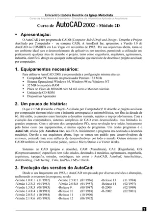 Unicentro Izabela Hendrix da Igreja Metodista
Curso de Arquitetura e Urbanismo - Disciplina de Informática Aplicada à Arquitetura
2
Curso de AutoCAD2002 - Módulo 2D
§ Apresentação:
O AutoCAD é um programa de CADD (Computer Aided Draft and Design - Desenho e Projeto
Auxiliado por Computador - ou somente CAD). A AutoDesk Inc. apresentou a Versão 1.0 do
AutoCAD na COMDEX em Las Vegas em novembro de 1982. Por sua arquitetura aberta, torna-se
um ambiente ideal para o desenvolvimento de aplicativos por terceiros, permitindo a utilização em
praticamente qualquer área de desenho e projeto, tanto como engenharia, arquitetura, agrimensura,
indústria, científico, design ou qualquer outra aplicação que necessite de desenho e projeto auxiliado
por computador.
1. Equipamentos necessários:
Para utilizar o AutoCAD 2000, é recomendada a configuração mínima abaixo:
§ Computador PC baseado em processador Pentium 133 MHz
§ Sistema Operacional Windows 95, Windows 98 ou Windows NT
§ 32 MB de memória RAM
§ Placa de Vídeo de 800x600 com 64 mil cores e Monitor colorido
§ Unidade de CD-ROM
§ Dispositivo Apontador
2. Um pouco de história:
O que é CAD (Desenho e Projeto Auxiliado por Computador)? O desenho e projeto auxiliado
por computador tiveram início com a indústria aeroespacial e automobilística, nos fins da década de
60. Até então, os projetos eram limitados a desenhos manuais, sujeitos a imprecisão humana. Com a
evolução dos computadores, sistemas complexos de CAD eram desenvolvidos, mas limitados às
grandes empresas. Com o advento dos computadores PCs, uma revolução teve início, basicamente
pelo baixo custo dos equipamentos, e muitas opções de programas. Um destes programas é o
AutoCAD, criado pela AutoDesk Inc., nos EUA. Inicialmente o programa era destinado a desenhos
mecânico. Devido a sua arquitetura aberta, logo se tornou um padrão para desenvolvedores de
sistemas, contando hoje com milhares de desenvolvedores por todo o mundo. Outros sistemas de
CADD também se firmaram como padrão, como o Micro-Station e o Vector Works.
Sistemas de CAD (projeto e desenho), CAM (Manufatura), CAE (Engenharia), GIS
(Geoprocessamento) específicos tem sido criados, destinados à mecânica, agrimensura, engenharia,
arquitetura, topografia, estradas, modelagem, tais como o AutoCAD, AutoSurf, AutoArchitect,
AutoBuilding, Cad Overlay, Catia, GisPlus, EMS e Hiteck.
3. Evolução das versões do AutoCad:
Desde o seu lançamento em 1982, o AutoCAD tem passado por diversas revisões e alterações,
melhorando os recursos do programa, sendo:
-Versão 1.0 R.1 (11/1982)
-Versão 1.2 R.2 (04/1983)
-Versão 1.3 R.3 (08/1983)
-Versão 1.4 R.4 (10/1983)
-Versão 2.0 R.5 (10/1984)
-Versão 2.1 R.6 (05/1985)
-Versão 2.5 R.7 (07/1986)
-Versão 2.6 R.8 (04/1987)
-Release 9 (09/1987)
-Release 10 (07/1988)
-Release 11 (10/1990)
-Release 12 (06/1992)
-Release 13 (11/1994)
-Release 14 (02/1997)
-R-2000 (02/1999)
-R-2002 (02/2001)
 