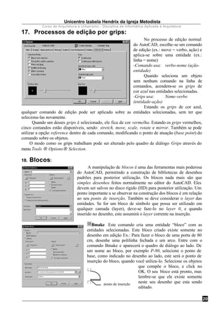 Unicentro Izabela Hendrix da Igreja Metodista
Curso de Arquitetura e Urbanismo - Disciplina de Informática Aplicada à Arquitetura
20
ponto de inserção
17. Processos de edição por grips:
No processo de edição normal
do AutoCAD, escolhe-se um comando
de edição (ex.: move = verbo, ação) e
aplica-se sobre uma entidade (ex.:
linha = nome)
-Comando usa: verbo-nome (ação-
entidade)
Quando seleciona um objeto
sem nenhum comando na linha de
comandos, acendem-se os grips de
cor azul nas entidades selecionadas.
-Grips usa: Nome-verbo
(entidade-ação)
Estando os grips de cor azul,
qualquer comando de edição pode ser aplicado sobre as entidades selecionadas, sem ter que
seleciona-las novamente.
Quando um desses grips é selecionado, ele fica de cor vermelha. Estando os grips vermelhos,
cinco comandos estão disponíveis, sendo: stretch, move, scale, rotate e mirror. Também se pode
utilizar a opção reference dentro de cada comando, modificando o ponto de atuação (base point) do
comando sobre os objetos.
O modo como os grips trabalham pode ser alterado pelo quadro de diálogo Grips através do
menu Tools → Options→ Selection.
18. Blocos:
A manipulação de blocos é uma das ferramentas mais poderosa
do AutoCAD, permitindo a construção de bibliotecas de desenhos
padrões para posterior utilização. Os blocos nada mais são que
simples desenhos feitos normalmente no editor do AutoCAD. Eles
devem ser salvos no disco rígido (HD) para posterior utilização. Um
ponto importante a se observar na construção dos blocos é em relação
ao seu ponto de inserção. Também se deve considerar o layer das
entidades. Se for um bloco de símbolo que possa ser utilizado em
qualquer camada (layer), deve-se faze-lo no layer 0, e quando
inserido no desenho, este assumirá o layer corrente na inserção.
Bmake Este comando cria uma entidade “bloco” com as
entidades selecionadas. Este bloco criado existe somente no
desenho em edição Ex.: Para fazer o bloco de uma porta de 80
cm, desenhe uma polilinha fechada e um arco. Entre com o
comando Bmake e aparecerá o quadro de diálogo ao lado. De
um nome ao bloco, por exemplo P-80, selecione o ponto de
base, como indicado no desenho ao lado, este será o ponto de
inserção do bloco, quando você utiliza-lo. Selecione os objetos
que compõe o bloco, e click no
OK. O seu bloco está pronto, mas
lembre-se que ele existe somente
neste seu desenho que esta sendo
editado.
 