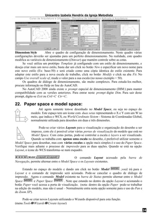 Unicentro Izabela Hendrix da Igreja Metodista
Curso de Arquitetura e Urbanismo - Disciplina de Informática Aplicada à Arquitetura
24
Dimensiom Style Abre o quadro de configuração de dimensionamento. Neste quadro várias
configurações deverão ser ajustadas para um perfeito dimensionamento. Na realidade, este quadro
modifica as variáveis de dimensionamento (Dimvar) que mantém controle sobre as cotas.
Se você utiliza um protótipo Template já configurado com um estilo de dimensionamento, e
deseja criar mais um novo estilo, basta dar um click no botão New e especificar um novo nome para
este novo estilo (Ex: base-50) e será criado como uma cópia identica do estilo existente. Para
adaptar este estilo para a nova escala de trabalho, click no botão Modify e click na aba Fit. No
campo Use overall scale of, mude o valor para a sua escala (no nosso exemplo = 50).
Os quadros de diálogo de dimensionamento, são muito complexos. Para estuda-los melhor,
procure informação no Help on line do AutoCAD.
No AutoCAD 2000 ainda existe o prompt especial de dimensionamento (DIM:) para manter
compatibilidade com as versões anteriores. Para entrar neste prompt digite Dim. Para sair deste
prompt, digita-se Exit ou Crtl+C Ctr+C.
22. Paper space e model space:
Até agora somente tem-se desenhado no Model Space, ou seja no espaço do
modelo. Este espaço tem um ícone com duas setas representando o X e Y com um W no
meio, que indica o WCS, ou World Cordinate Sistem - Sistema de Coordenadas Global,
normalmente utilizada para desenhos em duas e três dimensões.
Pode-se criar vários Layouts para a visualização e organização do desenho a ser
impreso, com ele é possível criar várias portas de visualização do modelo que está no
Model Space. Com estas portas, pode-se controlar a escala e layers a ser visualizado.
Quando se trabalha com apenas uma escala no desenho, é preferível utilizar somente o
Model Space para desenhar, mas com várias escalas a opção mais simples é o uso do Paper Space.
Verifique mais adiante o processo de impressão para as duas opções. Quando se está na opção
Layout, o ícone do WCS transforma-se num esquadro.
O comando Layout acessado pela barra de
Navegação, permite alternar entre o Model Space e os Layouts existentes.
Estando no espaço do modelo e dando um click no botão Model ,você irá para o
Layout e o comando de impressão será acionado. Pode-se cancelar o quadro de diálogo de
impressão. Agora o comando Model existente na barra de Status permite alternar entre o Model
Space e Paper Space . Note que estando no dentro da opção Layout e acionando o
botão Paper você acessa a porta de visualização. (nota: dentro da opção Paper pode-se trabalhar
na edição do modelo, mas não é usual – Normalmente entra nesta opção somente para o uso do Pan e
do Zoom XP).
Pode-se criar novos Layouts utilizando o Wizards disponível para esta função.
(menu Tools→→Wizards→→Create layout)
 