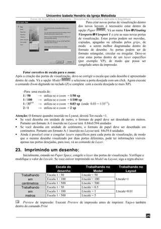 Unicentro Izabela Hendrix da Igreja Metodista
Curso de Arquitetura e Urbanismo - Disciplina de Informática Aplicada à Arquitetura
25
Para criar novas portas de visualização dentro
dos novos layouts é necessário estar dentro da
opção Paper . Vá ao menu View→→Floating
Viewports→→Viewport 1 e crie as suas novas portas
de visualização. Estas portas podem ser movidas,
copiadas, apagadas ou editadas pelos grips, de
modo a serem melhor diagramadas dentro do
formato de desenho. As portas podem ser de
formato retangular, circular ou irregular. Deve-se
criar estas portas dentro de um layer específico
(por exemplo VP), de modo que possa ser
congelado antes da impressão.
Fator corretivo de escala para o zoom:
Após a criação das portas de visualização, deve-se corrigir a escala que cada desenho é apresentado
dentro de cada. Vá a opção Model e selecione a porta desejada com um click. Agora execute
o comando Zoom digitando no teclado (Z) e complete com a escala desejada (e mais XP).
-Para uma escala de:
1 / 50 → utiliza-se o zoom = 1/50 xp
1 / 100 → utiliza-se o zoom = 1/100 xp
1 / 331/3
→ utiliza-se o zoom = 0.03 xp (onde 0.03 = 1/331/3
).
2 / 1 → utiliza-se o zoom = 2 xp
Atenção: O formato quandro inserido no Lyaout, deverá Ter escala =1.
§ Se você desenha em unidade de metro, o formato de papel deve ser desenhado em metros.
Portanto um formato A-1 inserido no Layout terá 0.84x0.594 unidades
§ Se você desenha em unidade de centímetro, o formato de papel deve ser desenhado em
centímetros. Portanto um formato A-1 inserido no Layout terá 84x59.4 unidades
§ Ainda é possível criar e congelar layers específicos para cada porta de visualização, de modo
que o mesmo desenho visualizado por duas portas diferentes, pode ter informações visíveis
apenas nas portas desejadas, para isso, vá ao comando de Layer.
23. Imprimindo um desenho:
Inicialmente, estando no Paper Space, congele o layer das portas de visualização. Verifique e
modifique o valor do Ltscale. Se voce estiver imprimindo no Model ou Layout, siga a regra abaixo:
Escala do
desenho
Trabalhando no
Model
Trabalhando no
Layout
Trabalhando Escala 1 / 50 Ltscale = 50
em Escala 1 / 100 Ltscale = 100 Ltscale=1
centimetros Escala 1 / 500 Ltscale = 500
Trabalhando Escala 1 / 50 Ltscale = 0.5
em Escala 1 / 100 Ltscale = 1 Ltscale=0.01
metros Escala 1 / 500 Ltscale = 5
Preview de impressão: Execute Preview de impressão antes de imprimir. Faça-o também
dentro do comando Print
 