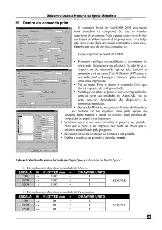 Unicentro Izabela Hendrix da Igreja Metodista
Curso de Arquitetura e Urbanismo - Disciplina de Informática Aplicada à Arquitetura
26
Dentro do comando print:
O comando Prrint do AutoCAD 2002 está muito
mais completo (e complexo) do que as versões
anteriores do programa. Vale a pena passar pelos Helps
em forma de vídeo disponível no programa. Estes helps
dão uma visão clara dos novos comandos e seus usos.
Sempre em caso de duvidas, consulte-os.
Como imprimir no AutoCAD 2002:
§ Primeiro verifique ou modifique o dispositivo de
impressão (impressora ou plotter). Se não tiver o
dispositivo de impressão apropriado, cancele o
comando e vá ao menu Tolls→Options→Plotting, e
no botão Add or Configure Plotters para instalar
uma nova impressora.
§ Vá ao menu Files e chame o comando Plot, que
abrirá o quadro de diálogo ao lado.
§ Verifique ou altere as penas e suas correspondências
com as cores das entidades no AutoCAD. Isto só
será possível dependendo do dispositivo de
impressão instalado.
§ Na opção Window, selecione os limites do formato a
ser plotado. Se for imprimir uma parte apenas do
desenho, tente manter a janela de window mais próxima da
proporção do papel a ser impresso.
§ Selecione ou crie um novo tamanho de papel a ser plotado.
Note que o papel a ser impresso não pode ser maior que o
máximo especificado pelo programa.
§ Selecione ou altere a rotação do formato a ser plotado.
§ Defina a escala a ser plotado o desenho, sendo:
Está-se trabalhando com o formato no Paper Space e desenho no Model Space:
§ Exemplos com desenhos na unidade de Metros:
ESCALA →→ PLOTTED mm = DRAWING UNITS
1/10 → 1000 = 1 
1/100 → 1000 = 1  SEMPRE
1/500 → 1000 = 1 
§ Exemplos com desenhos na unidade de Centímetros:
ESCALA →→ PLOTTED mm = DRAWING UNITS
1/10 → 10 = 1 
1/100 → 10 = 1  SEMPRE
1/500 → 10 = 1 
 