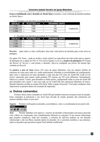 Unicentro Izabela Hendrix da Igreja Metodista
Curso de Arquitetura e Urbanismo - Disciplina de Informática Aplicada à Arquitetura
27
Está-se trabalhando com o desenho no Model Space somente, e com o formato de desenho também
no Model Space:
§ Exemplos com desenhos na unidade de Metros:
ESCALA →→ PLOTTED mm = DRAWING UNITS
1/10 → 1000 = 10 
1/100 → 1000 = 100  VARIÁVEL
1/500 → 1000 = 500 
§ Exemplos com desenhos na unidade de Centímetros:
ESCALA →→ PLOTTED mm = DRAWING UNITS
1/10 → 10 = 10 
1/100 → 10 = 100  VARIÁVEL
1/500 → 10 = 500 
Preview Após todos os itens verificados, faça uma visão prévia do desenho para evitar erros na
plotagem.
Na opção File Name... pode-se aceitar o nome default ou especificar um outro nome para o arquivo
de plotagem (se a opção de Plot to File estiver ligada). Leva-se o arquivo de plotagem(.PLT) para
um Bureal de Serviço e está pronto o desenho. (deve-se configurar um plotter do mesmo tipo
existente no Bureal).
Os plotters a jato de tinta tem-se 255 cores de penas diferentes, com um número infinito de
espessura de traço para cada cor, sendo praticamente ilimitado as possibilidades de configurações
para cores e espessuras de traço destinado a cada uma das 255 cores do AutoCAD. Cada cor do
plotter representa uma caneta, sendo portanto 255 canetas em 255 cores diferentes. Normalmente
utiliza-se a caneta 7 (sete) para desenhar as linhas pretas, configurando todas as cores do AutoCAD
para desenhar com a pena 7, mas com cada cor no AutoCAD com espessuras diferentes de traços.
Quando Imprimir escolha no campo Plot Style Table a opção Grayscale. Você pode configurar tanto
impressoras ou plotters dentro do comando de impressão.
24. Outros comandos:
Existem vários outros comandos no AutoCAD que também merecem um pouco mais de atenção.
Estes comandos já pertencem a um nível mais elevado de estudo, portanto não entraremos em
maiores detalhes sobre os seus usos.
Inquiry Permite verificações no desenho, com distância , área e a coordenadas de um ponto (id).
Xref Permite trabalhar com arquivos externos de desenhos referenciados (um pouco parecido
com o Bloco na visualização, mas completamente diferente no conceito). Ë um recurso interessante
para projetos complexos, onde por exemplo, a estrutura do edif’ício poderia ser um desenho
referenciado e não um Bloco inserido dentro do desenho. Se o calculista modifica a sua estrutura,
todos os desenhos que possuírem aquele Xref também modificarão.
 