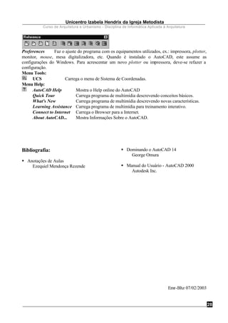 Unicentro Izabela Hendrix da Igreja Metodista
Curso de Arquitetura e Urbanismo - Disciplina de Informática Aplicada à Arquitetura
28
Preferences Faz o ajuste do programa com os equipamentos utilizados, ex.: impressora, plotter,
monitor, mouse, mesa digitalizadora, etc. Quando é instalado o AutoCAD, este assume as
configurações do Windows. Para acrescentar um novo plotter ou impressora, deve-se refazer a
configuração.
Menu Tools:
UCS Carrega o menu de Sistema de Coordenadas.
Menu Help:
AutoCAD Help Mostra o Help online do AutoCAD
Quick Tour Carrega programa de multimídia descrevendo conceitos básicos.
What's New Carrega programa de multimídia descrevendo novas características.
Learning Assistance Carrega programa de multimídia para treinamento interativo.
Connect to Internet Carrega o Browser para a Internet.
About AutoCAD... Mostra Informações Sobre o AutoCAD.
Bibliografia:
§ Anotações de Aulas
Ezequiel Mendonça Rezende
§ Dominando o AutoCAD 14
George Omura
§ Manual do Usuário - AutoCAD 2000
Autodesk Inc.
Emr-Bhz 07/02/2003
 