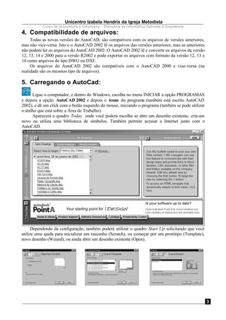 Unicentro Izabela Hendrix da Igreja Metodista
Curso de Arquitetura e Urbanismo - Disciplina de Informática Aplicada à Arquitetura
3
4. Compatibilidade de arquivos:
Todas as novas versões do AutoCAD, são compatíveis com os arquivos de versões anteriores,
mas não vice-versa. Isto é o AutoCAD 2002 lê os arquivos das versões anteriores, mas as anteriores
não podem ler os arquivos do AutoCAD 2002. O AutoCAD 2002 lê e converte os arquivos da versão
12, 13, 14 e 2000 para a versão R2002 e pode exportar os arquivos com formato da versão 12, 13 e
14 como arquivos do tipo DWG ou DXF.
Os arquivos do AutoCAD 2002 são compatíveis com o AutoCAD 2000 e vise-versa (na
realidade são os mesmos tipo de arquivos).
5. Carregando o AutoCad:
Ligue o computador, e dentro do Windows, escolha no menu INICIAR a opção PROGRAMAS
e depois a opção AutoCAD 2002 e depois o ícone do programa (também está escrito AutoCAD
2002), e dê um click com o botão esquerdo do mouse, iniciando o programa (também se pode utilizar
o atalho que está sobre a Área de Trabalho).
Aparecerá o quadro Today onde você poderá escolhe se abre um desenho existente, cria um
novo ou utiliza uma biblioteca de símbolos. Também permite acessar a Internet junto com o
AutoCAD.
Dependendo da configuração, também poderá utilizar o quadro Start Up solicitando que você
utilize uma ajuda para inicializar um rascunho (Scratch), ou começar por um protótipo (Template),
novo desenho (Wizard), ou ainda abrir um desenho existente (Open).
 