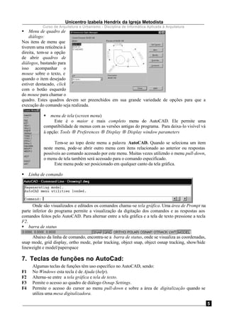 Unicentro Izabela Hendrix da Igreja Metodista
Curso de Arquitetura e Urbanismo - Disciplina de Informática Aplicada à Arquitetura
5
§ Menu de quadro de
diálogo:
Nos itens de menu que
tiverem uma reticência à
direita, tem-se a opção
de abrir quadros de
diálogos, bastando para
isso acompanhar o
mouse sobre o texto, e
quando o item desejado
estiver destacado, click
com o botão esquerdo
do mouse para chamar o
quadro. Estes quadros devem ser preenchidos em sua grande variedade de opções para que a
execução do comando seja realizada.
§ menu de tela (screen menu)
Este é o maior e mais completo menu do AutoCAD. Ele permite uma
compatibilidade de menus com as versões antigas do programa. Para deixa-lo visível vá
à opção: Tools → Preferences → Display → Display window parameters
Tem-se ao topo deste menu a palavra AutoCAD. Quando se seleciona um item
neste menu, pode-se abrir outro menu com itens relacionado ao anterior ou respostas
possíveis ao comando acessado por este menu. Muitas vezes utilizndo o menu pull-down,
o menu de tela também será acessado para o comando especificado.
Este menu pode ser posicionado em qualquer canto da tela gráfica.
§ Linha de comando
Onde são visualizados e editados os comandos chama-se tela gráfica. Uma área de Prompt na
parte inferior do programa permite a visualização da digitação dos comandos e as respostas aos
comandos feitos pelo AutoCAD. Para alternar entre a tela gráfica e a tela de texto pressione a tecla
F2.
§ barra de status
Abaixo da linha de comando, encontra-se a barra de status, onde se visualiza as coordenadas,
snap mode, grid display, ortho mode, polar tracking, object snap, object osnap tracking, show/hide
lineweight e model/paperspace
7. Teclas de funções no AutoCad:
Algumas teclas de funções têm uso específico no AutoCAD, sendo:
F1 No Windows esta tecla é de Ajuda (help).
F2 Alterna-se entre a tela gráfica e tela de texto.
F3 Pemite o acesso ao quadro de diálogo Osnap Settings.
F4 Permite o acesso do cursor ao menu pull-down e sobre a área de digitalização quando se
utiliza uma mesa digitalizadora.
 