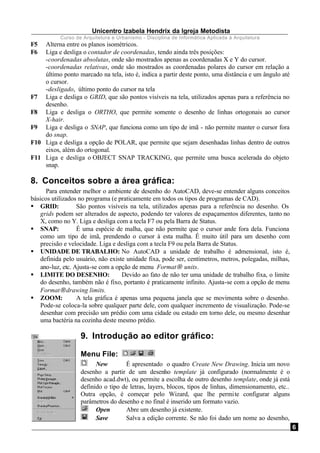Unicentro Izabela Hendrix da Igreja Metodista
Curso de Arquitetura e Urbanismo - Disciplina de Informática Aplicada à Arquitetura
6
F5 Alterna entre os planos isométricos.
F6 Liga e desliga o contador de coordenadas, tendo ainda três posições:
-coordenadas absolutas, onde são mostrados apenas as coordenadas X e Y do cursor.
-coordenadas relativas, onde são mostrados as coordenadas polares do cursor em relação a
último ponto marcado na tela, isto é, indica a partir deste ponto, uma distância e um ângulo até
o cursor.
-desligado, último ponto do cursor na tela
F7 Liga e desliga o GRID, que são pontos visíveis na tela, utilizados apenas para a referência no
desenho.
F8 Liga e desliga o ORTHO, que permite somente o desenho de linhas ortogonais ao cursor
X-hair.
F9 Liga e desliga o SNAP, que funciona como um tipo de imã - não permite manter o cursor fora
do snap.
F10 Liga e desliga a opção de POLAR, que permite que sejam desenhadas linhas dentro de outros
eixos, além do ortogonal.
F11 Liga e desliga o OBJECT SNAP TRACKING, que permite uma busca acelerada do objeto
snap.
8. Conceitos sobre a área gráfica:
Para entender melhor o ambiente de desenho do AutoCAD, deve-se entender alguns conceitos
básicos utilizados no programa (e praticamente em todos os tipos de programas de CAD).
§ GRID: São pontos visíveis na tela, utilizados apenas para a referência no desenho. Os
grids podem ser alterados de aspecto, podendo ter valores de espaçamentos diferentes, tanto no
X, como no Y. Liga e desliga com a tecla F7 ou pela Barra de Status.
§ SNAP: É uma espécie de malha, que não permite que o cursor ande fora dela. Funciona
como um tipo de imã, prendendo o cursor à esta malha. É muito útil para um desenho com
precisão e velocidade. Liga e desliga com a tecla F9 ou pela Barra de Status.
§ UNIDADE DE TRABALHO: No AutoCAD a unidade de trabalho é admensional, isto é,
definida pelo usuário, não existe unidade fixa, pode ser, centímetros, metros, polegadas, milhas,
ano-luz, etc. Ajusta-se com a opção de menu Format→ units.
§ LIMITE DO DESENHO: Devido ao fato de não ter uma unidade de trabalho fixa, o limite
do desenho, também não é fixo, portanto é praticamente infinito. Ajusta-se com a opção de menu
Format→drawing limits.
§ ZOOM: A tela gráfica é apenas uma pequena janela que se movimenta sobre o desenho.
Pode-se coloca-la sobre qualquer parte dele, com qualquer incremento de visualização. Pode-se
desenhar com precisão um prédio com uma cidade ou estado em torno dele, ou mesmo desenhar
uma bactéria na cozinha deste mesmo prédio.
9. Introdução ao editor gráfico:
Menu File:
New É apresentado o quadro Create New Drawing. Inicia um novo
desenho a partir de um desenho template já configurado (normalmente é o
desenho acad.dwt), ou permite a escolha de outro desenho template, onde já está
definido o tipo de letras, layers, blocos, tipos de linhas, dimensionamento, etc..
Outra opção, é começar pelo Wizard, que lhe permite configurar alguns
parâmetros do desenho e no final é inserido um formato vazio.
Open Abre um desenho já existente.
Save Salva a edição corrente. Se não foi dado um nome ao desenho,
 