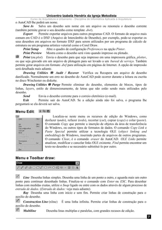 Unicentro Izabela Hendrix da Igreja Metodista
Curso de Arquitetura e Urbanismo - Disciplina de Informática Aplicada à Arquitetura
7
o AutoCAD lhe pedirá um nome.
Save As Salva um desenho sem nome em um arquivo ou renomeia o desenho corrente
(também permite gravar o seu desenho como template .dwt).
Export Permite exportar arquivos para outros programas CAD. O formato de arquivo mais
comum em CAD é o DXF (Arquivo de Intercâmbio de Desenho), por exemplo, pode-se exportar os
seus desenhos em arquivos no formato DXF para serem utilizados por um programa de cálculo de
estrutura ou um programa artístico vetorial como o Corel Draw.
Print Setup Abre o quadro de configuração Preferences na opção Pinter.
Print Preview Mostra como o desenho será visto quando impresso ou plotado.
Print (ou plot) Envia o desenho para que seja impresso em uma impressora gráfica, plotter,
ou que seja gravado em um arquivo de plotagem para ser levado a um bureal de serviço. Também
permite gerar arquivos em formato .dwf para utilização em páginas de Internet. A opção de impressão
será detalhada mais adiante.
Drawing Utilities →→ Audit / Recover Verifica ou Recupera um arquivo de desenho
danificado. Normalmente um erro no desenho do AutoCAD pode ocorrer durante a leitura ou escrita
no disco Winchester ou diskette.
Drawing Utilities →→ Purge Permite eliminar do desenho, elementos de blocos, tipos de
linhas, layers, estilo de dimensionamento, de letras que não estão sendo mais utilizados pelo
desenho.
Send Envia o desenho corrente para o correio eletrônico (e-mail).
Exit Permite sair do AutoCAD. Se a edição ainda não foi salva, o programa lhe
perguntará se ela deverá ser salva.
Menu Edit:
Localiza-se neste menu os recursos de edição do Windows, como
desfazer (undo), refazer (redo), recortar (cut), copiar (copy) e colar (paste).
O comando Copy que permite a inserção de objetos da área de transferência
do Windows, ou outros tipos de formatos de dados. O comando Copy Link e
Paste Special permite utilizar a tecnologia OLE (object linking and
embedding) do Windows, inserindo partes de arquivos de outros programas.
O comando Clear, é o comando eraser do AutoCAD. OLE Links permite
atualizar, modificar e cancelar links OLE existente. Find permite encontrar um
texto no desenho e se necessário subistituí-lo por outro.
Menu e Toolbar draw:
Line Desenha linhas simples. Desenha uma linha de um ponto a outro, e aguarda mais um outro
ponto para continuar desenhado linhas. Finaliza-se o comando com Enter ou ESC. Para desenhar
linhas com medidas exatas, utilize o Snap ligado ou entre com os dados através de algum processo de
entrada de dados. (Entrada de dados: veja mais adiante).
Ray Desenha uma linha com início e sem fim. Permite criar linhas de construção para o
auxilio do desenho.
Construction Line (xline) É uma linha infinita. Permite criar linhas de construção para o
auxilio do desenho.
Multiline Desenha linas multiplas e paralelas, com grandes recusos de edição.
 