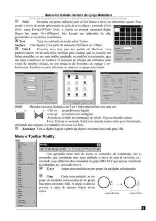 Unicentro Izabela Hendrix da Igreja Metodista
Curso de Arquitetura e Urbanismo - Disciplina de Informática Aplicada à Arquitetura
9
Point Desenha um ponto utilizado para dividir linhas e arcos em dimensões iguais. Para
mudar o estilo do ponto apresentado na tela, deve-se altera o comando Point
Style: menu Format→Point Style; e depois no prompt command digite:
Regen (ou menu View→Regen). Isto forçará um redesenho da tela,
permitindo ver os pontos desenhados.
Text Veja mais adiante na seção sobre Textos.
Surface Cria objetos 3D a partir de entidades Polifaces ou 3Dface.
Hatch Preenche uma área com um padrão de Hachura. Estes
padrões podem ser de dois tipos: definido pelo usuário, que se consiste em
linhas paralelas ou em uma malha quadrada; ou padrões armazenados, que
são tipos complexos de hachura. O processo de seleção das entidades pode
variar de simples seleção, ou por pesquisa de fronteiras do espaço a ser
hachurado. Também se pode adicionar ou remover o espaço seleciondo.
Solid Desenha uma área fechada com 3 ou 4 lados preenchida com uma cor.
-Fill on preenchimento ligado
-Fill off preenchimento desligado
Atenção no sentido de construção do sólido. Veja no desenho acima.
Dica: Utilizar o comando Solid para simular mesas sobre pisos hachurado,
utilizando em conjunto os comandos elevation e o hide.
Boundary Cria o objeto Region a partir de objetos existente (utilizado para 3D).
Menu e Toolbar Modify:
Está agrupado neste item do menu os comandos de construção, isto é,
comandos que constroem uma nova entidade a partir de uma já existente, ex.:
comando copy (diferente dos comandos do grupo MODIFY que apenas modificam
as entidades, ex.: comando move).
Erase Apaga uma entidade ou um grupo de entidades selecionadas.
Copy Copia uma entidade ou um
grupo de entidades selecionadas de um ponto
base para um ponto final. A opção multiplus
permite a cópia do mesmo objeto várias
vezes.
1 2 1 2
P1
ponto de base ponto final
P2
 