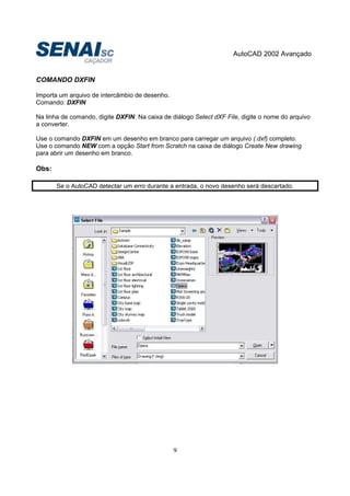 AutoCAD 2002 Avançado
9
COMANDO DXFIN
Importa um arquivo de intercâmbio de desenho.
Comando: DXFIN
Na linha de comando, digite DXFIN. Na caixa de diálogo Select dXF File, digite o nome do arquivo
a converter.
Use o comando DXFIN em um desenho em branco para carregar um arquivo (.dxf) completo.
Use o comando NEW com a opção Start from Scratch na caixa de diálogo Create New drawing
para abrir um desenho em branco.
Obs:
Se o AutoCAD detectar um erro durante a entrada, o novo desenho será descartado.
 