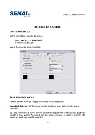 AutoCAD 2002 Avançado
10
SELEÇÃO DE OBJETOS
COMANDO DDSELECT
Define os modos de seleção de objetos.
Menu: TOOLS  SELECTION
Comando: DDSELECT
Veja a descrição da caixa de diálogo.
ÁREA SELECTION MODES
Permite definir o modo de seleção ativando as opções desejadas.
Noun/Verb Selection Permite a seleção de objetos antes da introdução de um
comando.
Se Grips ou Noun/Verb estiver ativado, o cursor muda para uma combinação de quadro de
seleção e mira. Quando Noun/Verb Selection está desativado, o cursor de desenho não
possui um quadro de seleção no centro.
 