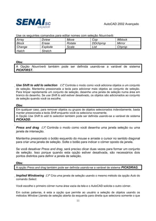 AutoCAD 2002 Avançado
11
Use os seguintes comandos para editar nomes com seleção Noun/verb:
Array Dview Move Cop Wblock
Block Erase Rotate DDchprop Mirror
Change Explode Scale List Chprop
Hatch Stretch
Obs:
A Opção Noun/verb também pode ser definida usando-se a variável de sistema
PICKFIRST.
Use Shift to add to selection Controla o modo como você adiciona objetos a um conjunto
de seleção. Mantenha pressionada a tecla para adicionar mais objetos ao conjunto de seleção.
Para limpar rapidamente um conjunto de seleção, desenhe uma janela de seleção numa área em
branco do desenho. Se use Shift to add estiver desativado, os objetos são adicionados ao conjunto
de seleção quando você os escolhe.
Obs:
Em qualquer caso, para remover objetos ou grupos de objetos selecionados indevidamente, basta
manter pressionada a tecla Shift enquanto você os seleciona novamente.
A Opção Use Shift to add to selection também pode ser definida usando-se a variável de sistema
PICKADD.

Press and drag Controla o modo como você desenha uma janela seleção ou uma
janela de interseção.
Mantenha pressionado o botão esquerdo do mouse e arraste o cursor no sentido diagonal
para criar uma janela de seleção. Solte o botão para indicar o córner oposto da janela.
Se você desativar Press and drag, será preciso clicar duas vezes para formar um conjunto
de seleção. Isso porque quando esta opção estiver desativada, são necessários dois
pontos distintos para definir a janela de seleção.
Obs:
A opção Press and drag também pode ser definida usando-se a variável de sistema PICKDRAG.
Implied Windowing Cria uma janela de seleção usando o mesmo método da opção Auto do
comando Select.
Você escolhe o primeiro córner numa área vazia da tela e o AutoCAD solicita o outro córner.
Em outras palavras, é esta a opção que permite ao usuário a seleção de objetos usando os
métodos Window (Janela de seleção aberta da esquerda para direita que seleciona somente o que
 