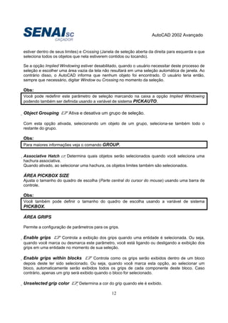 AutoCAD 2002 Avançado
12
estiver dentro de seus limites) e Crossing (Janela de seleção aberta da direita para esquerda e que
seleciona todos os objetos que nela estiverem contidos ou tocando).
Se a opção Implied Windowing estiver desabilitado, quando o usuário necessitar deste processo de
seleção e escolher uma área vazia da tela não resultará em uma seleção automática de janela. Ao
contrário disso, o AutoCAD informa que nenhum objeto foi encontrado. O usuário teria então,
sempre que necessário, digitar Window ou Crossing no momento da seleção.
Obs:
Você pode redefinir este parâmetro de seleção marcando na caixa a opção Implied Windowing
podendo também ser definida usando a variável de sistema PICKAUTO.
Object Grouping Ativa e desativa um grupo de seleção.
Com esta opção ativada, selecionando um objeto de um grupo, seleciona-se também todo o
restante do grupo.
Obs:
Para maiores informações veja o comando GROUP.
Associative Hatch Determina quais objetos serão selecionados quando você seleciona uma
hachura associativa.
Quando ativado, ao selecionar uma hachura, os objetos limites também são selecionados.
ÁREA PICKBOX SIZE
Ajusta o tamanho do quadro de escolha (Parte central do cursor do mouse) usando uma barra de
controle.
Obs:
Você também pode definir o tamanho do quadro de escolha usando a variável de sistema
PICKBOX.
ÁREA GRIPS
Permite a configuração de parâmetros para os grips.
Enable grips Controla a exibição dos grips quando uma entidade é selecionada. Ou seja,
quando você marca ou desmarca este parâmetro, você está ligando ou desligando a exibição dos
grips em uma entidade no momento de sua seleção.
Enable grips within blocks Controla como os grips serão exibidos dentro de um bloco
depois deste ter sido selecionado. Ou seja, quando você marca esta opção, ao selecionar um
bloco, automaticamente serão exibidos todos os grips de cada componente deste bloco. Caso
contrário, apenas um grip será exibido quando o bloco for selecionado.
Unselected grip color Determina a cor do grip quando ele é exibido.
 