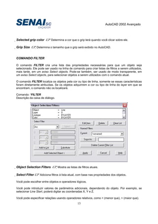 AutoCAD 2002 Avançado
13
Selected grip color Determina a cor que o grip terá quando você clicar sobre ele.
Grip Size Determina o tamanho que o grip será exibido no AutoCAD.
COMANDO FILTER
O comando FILTER cria uma lista das propriedades necessárias para que um objeto seja
selecionado. Ele pode ser usado na linha de comando para criar listas de filtros a serem utilizados,
mais tarde, em um aviso Select objects. Pode-se também, ser usado de modo transparente, em
um aviso Select objects, para selecionar objetos a serem utilizados com o comando atual.
O comando FILTER localiza os objetos pela cor ou tipo de linha, somente se essas características
foram diretamente atribuídas. Se os objetos adquirirem a cor ou tipo de linha do layer em que se
encontram, o comando não os localizará.
Comando: ‘FILTER
Descrição da caixa de diálogo.
Object Selection Filters Mostra as listas de filtros atuais.
Select Filter Adiciona filtros à lista atual, com base nas propriedades dos objetos.
Você pode escolher entre objetos e operadores lógicos.
Você pode introduzir valores de parâmetros adicionais, dependendo do objeto. Por exemplo, se
selecionar Line Start, poderá digitar as coordenadas X, Y e Z.
Você pode especificar relações usando operadores relativos, como < (menor que), > (maior que).
 
