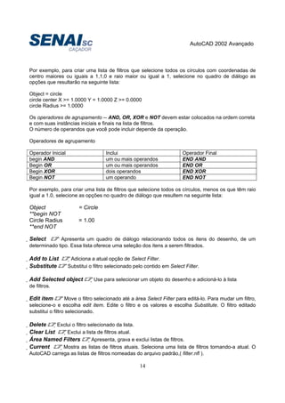 AutoCAD 2002 Avançado
14
Por exemplo, para criar uma lista de filtros que selecione todos os círculos com coordenadas de
centro maiores ou iguais a 1,1,0 e raio maior ou igual a 1, selecione no quadro de diálogo as
opções que resultarão na seguinte lista:
Object = circle
circle center X >= 1.0000 Y = 1.0000 Z >= 0.0000
circle Radius >= 1.0000
Os operadores de agrupamento -- AND, OR, XOR e NOT devem estar colocados na ordem correta
e com suas instâncias iniciais e finais na lista de filtros.
O número de operandos que você pode incluir depende da operação.
Operadores de agrupamento
Operador Inicial Inclui Operador Final
begin AND um ou mais operandos END AND
Begin OR um ou mais operandos END OR
Begin XOR dois operandos END XOR
Begin NOT um operando END NOT
Por exemplo, para criar uma lista de filtros que selecione todos os círculos, menos os que têm raio
igual a 1.0, selecione as opções no quadro de diálogo que resultem na seguinte lista:
Object = Circle
**begin NOT
Circle Radius = 1.00
**end NOT
Select Apresenta um quadro de diálogo relacionando todos os itens do desenho, de um
determinado tipo. Essa lista oferece uma seleção dos itens a serem filtrados.
Add to List Adiciona a atual opção de Select Filter.
Substitute Substitui o filtro selecionado pelo contido em Select Filter.
Add Selected object Use para selecionar um objeto do desenho e adicioná-lo à lista
de filtros.
Edit item Move o filtro selecionado até a área Select Filter para editá-lo. Para mudar um filtro,
selecione-o e escolha edit item. Edite o filtro e os valores e escolha Substitute. O filtro editado
substitui o filtro selecionado.
Delete Exclui o filtro selecionado da lista.
Clear List Exclui a lista de filtros atual.
Área Named Filters Apresenta, grava e exclui listas de filtros.
Current Mostra as listas de filtros atuais. Seleciona uma lista de filtros tornando-a atual. O
AutoCAD carrega as listas de filtros nomeadas do arquivo padrão,( filter.nfl ).
 