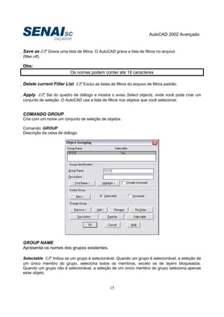 AutoCAD 2002 Avançado
15
Save as Grava uma lista de filtros. O AutoCAD grava a lista de filtros no arquivo
(filter.nfl).
Obs:
Os nomes podem conter até 18 caracteres
Delete current Filter List Exclui as listas de filtros do arquivo de filtros padrão.
Apply Sai do quadro de diálogo e mostra o aviso Select objects, onde você pode criar um
conjunto de seleção. O AutoCAD usa a lista de filtros nos objetos que você selecionar.
COMANDO GROUP
Cria com um nome um conjunto de seleção de objetos.
Comando: GROUP
Descrição da caixa de diálogo.
GROUP NAME
Apresenta os nomes dos grupos existentes.
Selectable Indica se um grupo é selecionável. Quando um grupo é selecionável, a seleção de
um único membro do grupo, seleciona todos os membros, exceto os de layers bloqueados.
Quando um grupo não é selecionável, a seleção de um único membro do grupo seleciona apenas
esse objeto.
 