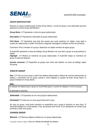 AutoCAD 2002 Avançado
16
GROUP IDENTIFICATION
Quando um grupo é selecionado na lista Group Name, o nome do grupo e uma descrição opcional
aparecem na área Group identification.
Group Name Apresenta o nome do grupo selecionado.
Description Apresenta a descrição do grupo selecionado.
Find Name Apresenta uma lista dos grupos aos quais pertence um objeto. Logo após o
usuário ter selecionado o botão Find Name a seguinte mensagem é exibida na linha de comando:
Command: Pick a member of a group: Selecione um objeto membro de algum grupo.
O AutoCAD apresenta a caixa de diálogo Group Member List, que lista o grupo ao qual pertence o
objeto.
Highlight Mostra os membros do grupo selecionado. O AutoCAD realça os membros do
grupo na área de desenho.
Include unnamed: Especifica se grupos sem título são listados na caixa de diálogo object
Grouping.
CREATE GROUP
New Cria um novo grupo a partir dos objetos selecionados. Depois de você ter selecionado os
objetos, o AutoCAD cria um grupo usando o nome digitado no quadro de texto Group Name. O
grupo é listado em Group Name.
Obs:
A seleção de objetos para o grupo só é permitida após o usuário ter digitado o nome do grupo.
A descrição é opcional.
Selectable Especifica se um novo grupo é selecionável.
Unnamed Indica se um novo grupo ficará sem nome.
Ao criar um grupo, você pode nomeá-lo ou especificar que o grupo é anônimo ou sem título. O
AutoCAD designa um nome padrão, (*na), aos grupos sem nome. O (n) representa um número que
aumenta a cada novo grupo.
CHANGE GROUP
Remove Remove objetos contidos em um grupo selecionado.
Command : Remove objects: Use um método de seleção de objetos.
 