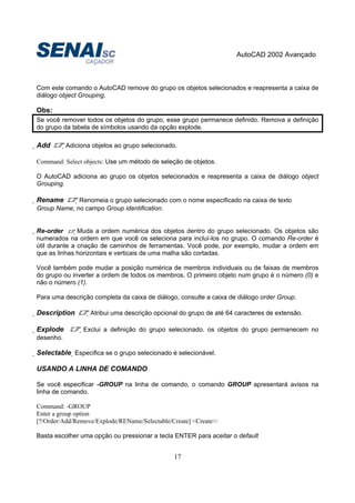 AutoCAD 2002 Avançado
17
Com este comando o AutoCAD remove do grupo os objetos selecionados e reapresenta a caixa de
diálogo object Grouping.
Obs:
Se você remover todos os objetos do grupo, esse grupo permanece definido. Remova a definição
do grupo da tabela de símbolos usando da opção explode.
Add Adiciona objetos ao grupo selecionado.
Command: Select objects: Use um método de seleção de objetos.
O AutoCAD adiciona ao grupo os objetos selecionados e reapresenta a caixa de diálogo object
Grouping.
Rename Renomeia o grupo selecionado com o nome especificado na caixa de texto
Group Name, no campo Group identification.
Re-order Muda a ordem numérica dos objetos dentro do grupo selecionado. Os objetos são
numerados na ordem em que você os seleciona para incluí-los no grupo. O comando Re-order é
útil durante a criação de caminhos de ferramentas. Você pode, por exemplo, mudar a ordem em
que as linhas horizontais e verticais de uma malha são cortadas.
Você também pode mudar a posição numérica de membros individuais ou de faixas de membros
do grupo ou inverter a ordem de todos os membros. O primeiro objeto num grupo é o número (0) e
não o número (1).
Para uma descrição completa da caixa de diálogo, consulte a caixa de diálogo order Group.
Description Atribui uma descrição opcional do grupo de até 64 caracteres de extensão.
Explode Exclui a definição do grupo selecionado. os objetos do grupo permanecem no
desenho.
Selectable Especifica se o grupo selecionado é selecionável.
USANDO A LINHA DE COMANDO
Se você especificar -GROUP na linha de comando, o comando GROUP apresentará avisos na
linha de comando.
Command: -GROUP
Enter a group option
[?/Order/Add/Remove/Explode/REName/Selectable/Create] <Create>:
Basta escolher uma opção ou pressionar a tecla ENTER para aceitar o default
 