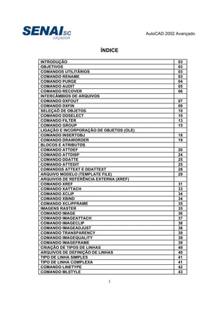 AutoCAD 2002 Avançado
1
ÍNDICE
INTRODUÇÃO 03
OBJETIVOS 03
COMANDOS UTILITÁRIOS 03
COMANDO RENAME 03
COMANDO PURGE 04
COMANDO AUDIT 05
COMANDO RECOVER 06
INTERCÂMBIOS DE ARQUIVOS
COMANDO DXFOUT 07
COMANDO DXFIN 09
SELEÇAÕ DE OBJETOS 10
COMANDO DDSELECT 10
COMANDO FILTER 13
COMANDO GROUP 15
LIGAÇÃO E INCORPORAÇÃO DE OBJETOS (OLE)
COMANDO INSERTOBJ 18
COMANDO DRAWORDER 19
BLOCOS E ATRIBUTOS
COMANDO ATTDEF 20
COMANDO ATTDISP 24
COMANDO DDATTE 25
COMANDO ATTEDIT 25
COMANDOS ATTEXT E DDATTEXT 28
ARQUIVO MODELO (TEMPLATE FILE) 29
ARQUIVOS DE REFERÊNCIA EXTERNA (XREF)
COMANDO XREF 31
COMANDO XATTACH 33
COMANDO XCLIP 34
COMANDO XBIND 34
COMANDO XCLIPFRAME 35
IMAGENS RASTER 35
COMANDO IMAGE 36
COMANDO IMAGEATTACH 37
COMANDO IMAGECLIP 38
COMANDO IMAGEADJUST 38
COMANDO TRANSPARENCY 39
COMANDO IMAGEQUALITY 39
COMANDO IMAGEFRAME 39
CRIAÇÃO DE TIPOS DE LINHAS 40
ARQUIVOS DE DEFINIÇÃO DE LINHAS 40
TIPO DE LINHA SIMPLES 41
TIPO DE LINHA COMPLEXA 41
COMANDO LINETYPE 42
COMANDO MLSTYLE 43
 
