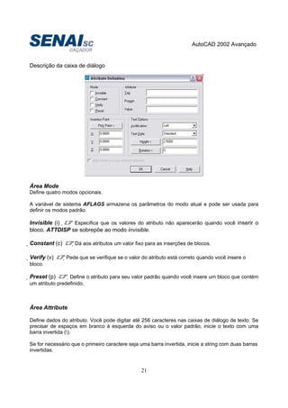 AutoCAD 2002 Avançado
21
Descrição da caixa de diálogo
Área Mode
Define quatro modos opcionais.
A variável de sistema AFLAGS armazena os parâmetros do modo atual e pode ser usada para
definir os modos padrão.
Invisible (i)  Especifica que os valores do atributo não aparecerão quando você inserir o
bloco. ATTDISP se sobrepõe ao modo invisible.
Constant (c) Dá aos atributos um valor fixo para as inserções de blocos.
Verify (v) Pede que se verifique se o valor do atributo está correto quando você insere o
bloco.
Preset (p) Define o atributo para seu valor padrão quando você insere um bloco que contém
um atributo predefinido.
Área Attribute
Define dados do atributo. Você pode digitar até 256 caracteres nas caixas de diálogo de texto. Se
precisar de espaços em branco à esquerda do aviso ou o valor padrão, inicie o texto com uma
barra invertida ().
Se for necessário que o primeiro caractere seja uma barra invertida, inicie a string com duas barras
invertidas.
 