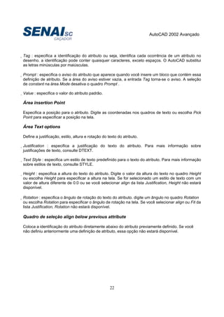 AutoCAD 2002 Avançado
22
Tag : especifica a identificação do atributo ou seja, identifica cada ocorrência de um atributo no
desenho. a identificação pode conter quaisquer caracteres, exceto espaços. O AutoCAD substitui
as letras minúsculas por maiúsculas.
Prompt : especifica o aviso do atributo que aparece quando você insere um bloco que contém essa
definição de atributo. Se a área do aviso estiver vazia, a entrada Tag torna-se o aviso. A seleção
de constant na área Mode desativa o quadro Prompt .
Value : especifica o valor do atributo padrão.
Área insertion Point
Especifica a posição para o atributo. Digite as coordenadas nos quadros de texto ou escolha Pick
Point para especificar a posição na tela.
Área Text options
Define a justificação, estilo, altura e rotação do texto do atributo.
Justification : especifica a justificação do texto do atributo. Para mais informação sobre
justificações de texto, consulte DTEXT.
Text Style : especifica um estilo de texto predefinido para o texto do atributo. Para mais informação
sobre estilos de texto, consulte STYLE.
Height : especifica a altura do texto do atributo. Digite o valor da altura do texto no quadro Height
ou escolha Height para especificar a altura na tela. Se for selecionado um estilo de texto com um
valor de altura diferente de 0.0 ou se você selecionar align da lista Justification, Height não estará
disponível.
Rotation : especifica o ângulo de rotação do texto do atributo. digite um ângulo no quadro Rotation
ou escolha Rotation para especificar o ângulo de rotação na tela. Se você selecionar align ou Fit da
lista Justification, Rotation não estará disponível.
Quadro de seleção align below previous attribute
Coloca a identificação do atributo diretamente abaixo do atributo previamente definido. Se você
não definiu anteriormente uma definição de atributo, essa opção não estará disponível.
 