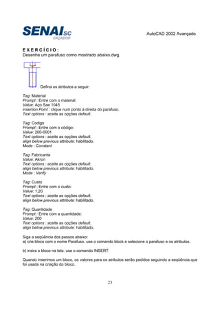 AutoCAD 2002 Avançado
23
E X E R C Í C I O :
Desenhe um parafuso como mostrado abaixo.dwg.
Defina os atributos a seguir:
Tag: Material
Prompt : Entre com o material:
Value: Aço Sae 1045
insertion Point : clique num ponto à direita do parafuso.
Text options : aceite as opções default.
Tag: Codigo
Prompt : Entre com o código:
Value: 200-0001
Text options : aceite as opções default.
align below previous attribute: habilitado.
Mode : Constant
Tag: Fabricante
Value: Akron
Text options : aceite as opções default.
align below previous attribute: habilitado.
Mode : Verify
Tag: Custo
Prompt : Entre com o custo:
Value: 1,20
Text options : aceite as opções default.
align below previous attribute: habilitado.
Tag: Quantidade
Prompt : Entre com a quantidade:
Value: 200
Text options : aceite as opções default.
align below previous attribute: habilitado.
Siga a seqüência dos passos abaixo:
a) crie bloco com o nome Parafuso. use o comando block e selecione o parafuso e os atributos.
b) insira o bloco na tela. use o comando INSERT.
Quando inserimos um bloco, os valores para os atributos serão pedidos seguindo a seqüência que
foi usada na criação do bloco.
 