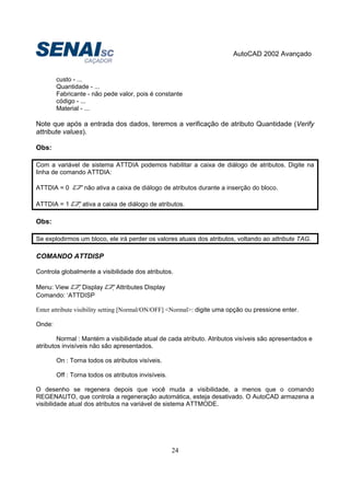 AutoCAD 2002 Avançado
24
custo - ...
Quantidade - ...
Fabricante - não pede valor, pois é constante
código - ...
Material - ...
Note que após a entrada dos dados, teremos a verificação de atributo Quantidade (Verify
attribute values).
Obs:
Com a variável de sistema ATTDIA podemos habilitar a caixa de diálogo de atributos. Digite na
linha de comando ATTDIA:
ATTDIA = 0 não ativa a caixa de diálogo de atributos durante a inserção do bloco.
ATTDIA = 1 ativa a caixa de diálogo de atributos.
Obs:
Se explodirmos um bloco, ele irá perder os valores atuais dos atributos, voltando ao attribute TAG.
COMANDO ATTDISP
Controla globalmente a visibilidade dos atributos.
Menu: View Display Attributes Display
Comando: ‘ATTDISP
Enter attribute visibility setting [Normal/ON/OFF] <Normal>: digite uma opção ou pressione enter.
Onde:
Normal : Mantém a visibilidade atual de cada atributo. Atributos visíveis são apresentados e
atributos invisíveis não são apresentados.
On : Torna todos os atributos visíveis.
Off : Torna todos os atributos invisíveis.
O desenho se regenera depois que você muda a visibilidade, a menos que o comando
REGENAUTO, que controla a regeneração automática, esteja desativado. O AutoCAD armazena a
visibilidade atual dos atributos na variável de sistema ATTMODE.
 