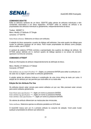AutoCAD 2002 Avançado
25
COMANDO DDATTE
Edita os atributos variáveis de um bloco. DDATTE edita valores de atributos individuais e não-
constantes associados a um bloco específico. ATTEDIT edita os valores do atributo e as
propriedades dos atributos individual ou globalmente, independentemente do bloco.
Toolbar : MODIFY II
Menu: Modify  Attribute Single
comando: DATTE
Select block reference: Selecione um bloco com atributos.
A seleção do bloco apresenta o quadro de diálogo edit attributes. Use este quadro de diálogo para
mudar os atributos variáveis de um bloco. Para mudar propriedades de atributo como posição,
altura e estilo, use ATTEDIT.
A variável de sistema ATTDIA controla a apresentação dos quadros de diálogo de atributo. Se
ATTDIA estiver definido em 0, nenhum quadro de diálogo aparece e os avisos de comando
aparecem na linha de comando.
COMANDO ATTEDIT
Muda as informações do atributo independentemente da definição do bloco.
Menu: Modify Attribute Global
Comando: ATTEDIT
Edit attributes one at a time? [Yes/No] <Y>: Digite y ou pressione ENTER para editar os atributos um
de cada vez ou digite n para editar os atributos globalmente.
A edição global de atributos limita-se à substituição de uma única string de texto por outra. A
edição de um atributo por vez permite que você edite um ou todos eles.
Edição De Um Atributo Por Vez
Os atributos devem estar visíveis para serem editados um por vez. Não precisam estar visíveis
para serem editados globalmente.
Enter block name specification <*>: digite um nome ou pressione ENTER.
Enter attribute tag specification <*>: digite um nome ou pressione ENTER.
Enter attribute value specification <*>: digite um nome ou pressione ENTER.
Os valores de atributo diferenciam as maiúsculas das minúsculas.
Select attributes: Selecione apenas os atributos paralelos ao UCS atual.
O AutoCAD marca com um X o primeiro atributo no conjunto de seleção. Você pode mudar
qualquer propriedade do atributo que selecionar.
 