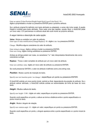 AutoCAD 2002 Avançado
26
Enter an option [Value/Position/Height/Angle/Style/Layer/Color/Next] <N>:
digite a propriedade a mudar ou pressione ENTER para o próximo atributo.
Se o atributo original foi definido com texto alinhado ou adaptado, o aviso não inclui angle. A opção
Height é omitida para texto alinhado. Para cada uma das opções, exceto Next, o AutoCAD pede
um novo valor. O X permanece no atributo atual até você mover ao próximo atributo.
A seguir damos a descrição de cada opção:
Value : Muda ou substitui um valor do atributo.
Enter type of value modification [Change/Replace] <R>:digite c ou r ou pressione ENTER.
Change : Modifica alguns caracteres do valor do atributo.
Enter string to change: digite a string a mudar ou pressione ENTER.
Enter new string: digite a string substituta ou pressione ENTER.
Ambas as strings podem ser nulas. os caracteres ? e * são interpretados literalmente não como
caracteres curinga.
Replace : Troca o valor completo do atributo por um novo valor de atributo.
Enter new attribute value: digite um novo valor de atributo ou pressione ENTER.
Se você pressionar ENTER, o valor do atributo é definido como uma string nula.
Position : Muda o ponto de inserção do texto.
Specify new text insertion point <no change>: especifique um ponto ou pressione ENTER.
O AutoCAD solicita um novo ponto inicial, central ou final, dependendo da posição do atributo. Se o
atributo estiver alinhado, o AutoCAD solicita ambas as extremidades da linha de base do novo
texto.
Height : Muda a altura do texto.
Specify new height <5.00>: digite um valor, especifique um ponto ou pressione ENTER.
Quando você especifica um ponto, a altura se torna a distância entre o ponto especificado e o
ponto inicial do texto.
Angle : Muda o ângulo de rotação.
Specify new rotation angle <0>: digite um valor, especifique um ponto ou pressione ENTER.
Quando você especifica um ponto, o ângulo aparece entre o ponto especificado e o ponto inicial do
texto.
 