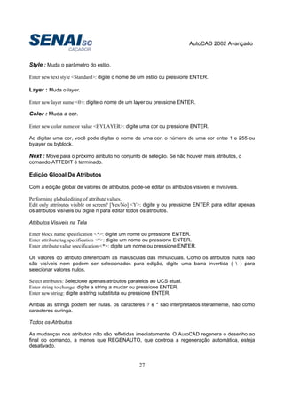 AutoCAD 2002 Avançado
27
Style : Muda o parâmetro do estilo.
Enter new text style <Standard>: digite o nome de um estilo ou pressione ENTER.
Layer : Muda o layer.
Enter new layer name <0>: digite o nome de um layer ou pressione ENTER.
Color : Muda a cor.
Enter new color name or value <BYLAYER>: digite uma cor ou pressione ENTER.
Ao digitar uma cor, você pode digitar o nome de uma cor, o número de uma cor entre 1 e 255 ou
bylayer ou byblock.
Next : Move para o próximo atributo no conjunto de seleção. Se não houver mais atributos, o
comando ATTEDIT é terminado.
Edição Global De Atributos
Com a edição global de valores de atributos, pode-se editar os atributos visíveis e invisíveis.
Performing global editing of attribute values.
Edit only attributes visible on screen? [Yes/No] <Y>: digite y ou pressione ENTER para editar apenas
os atributos visíveis ou digite n para editar todos os atributos.
Atributos Visíveis na Tela
Enter block name specification <*>: digite um nome ou pressione ENTER.
Enter attribute tag specification <*>: digite um nome ou pressione ENTER.
Enter attribute value specification <*>: digite um nome ou pressione ENTER.
Os valores do atributo diferenciam as maiúsculas das minúsculas. Como os atributos nulos não
são visíveis nem podem ser selecionados para edição, digite uma barra invertida (  ) para
selecionar valores nulos.
Select attributes: Selecione apenas atributos paralelos ao UCS atual.
Enter string to change: digite a string a mudar ou pressione ENTER.
Enter new string: digite a string substituta ou pressione ENTER.
Ambas as strings podem ser nulas. os caracteres ? e * são interpretados literalmente, não como
caracteres curinga.
Todos os Atributos
As mudanças nos atributos não são refletidas imediatamente. O AutoCAD regenera o desenho ao
final do comando, a menos que REGENAUTO, que controla a regeneração automática, esteja
desativado.
 