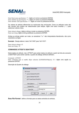 AutoCAD 2002 Avançado
28
Enter block name specification <*>: digite um nome ou pressione ENTER.
Enter attribute tag specification <*>: digite um nome ou pressione ENTER.
Enter attribute value specification <*>: digite um nome ou pressione ENTER.
Os valores do atributo diferenciam as maiúsculas das minúsculas. Como os atributos nulos não
são visíveis nem podem ser selecionados para edição, digite uma barra invertida (  ) para
selecionar valores nulos.
Enter string to change: digite a string a mudar ou pressione ENTER.
Enter new string: digite a string substituta ou pressione ENTER.
Ambas as strings podem ser nulas. os caracteres ? e * são interpretados literalmente, não como
caracteres curingas.
Exemplo : Desejo alterar o texto "a0 1045" para "a0 1010".
Enter string to change: 45
Enter new string : 10
COMANDOS ATTEXT E DDATTEXT
Extrai dados do atributo. Use -ATTEXT para extrair dados do atributo a partir da linha de comando
e DDATTEXT para extrair usando o quadro de diálogo attribute definition.
Command: -ATTEXT
Enter extraction type or enable object selection [Cdf/Sdf/Dxf/Objects] <C>: digite uma opção ou
pressione ENTER.
Descrição do Quadro de diálogo
Área File Format : define o formato para os dados extraídos do atributo.
 