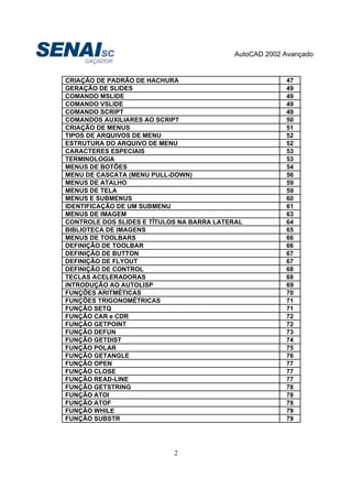 AutoCAD 2002 Avançado
2
CRIAÇÃO DE PADRÃO DE HACHURA 47
GERAÇÃO DE SLIDES 49
COMANDO MSLIDE 49
COMANDO VSLIDE 49
COMANDO SCRIPT 49
COMANDOS AUXILIARES AO SCRIPT 50
CRIAÇÃO DE MENUS 51
TIPOS DE ARQUIVOS DE MENU 52
ESTRUTURA DO ARQUIVO DE MENU 52
CARACTERES ESPECIAIS 53
TERMINOLOGIA 53
MENUS DE BOTÕES 54
MENU DE CASCATA (MENU PULL-DOWN) 56
MENUS DE ATALHO 59
MENUS DE TELA 59
MENUS E SUBMENUS 60
IDENTIFICAÇÃO DE UM SUBMENU 61
MENUS DE IMAGEM 63
CONTROLE DOS SLIDES E TÍTULOS NA BARRA LATERAL 64
BIBLIOTECA DE IMAGENS 65
MENUS DE TOOLBARS 66
DEFINIÇÃO DE TOOLBAR 66
DEFINIÇÃO DE BUTTON 67
DEFINIÇÃO DE FLYOUT 67
DEFINIÇÃO DE CONTROL 68
TECLAS ACELERADORAS 68
INTRODUÇÃO AO AUTOLISP 69
FUNÇÕES ARITMÉTICAS 70
FUNÇÕES TRIGONOMÉTRICAS 71
FUNÇÃO SETQ 71
FUNÇÃO CAR e CDR 72
FUNÇÃO GETPOINT 72
FUNÇÃO DEFUN 73
FUNÇÃO GETDIST 74
FUNÇÃO POLAR 75
FUNÇÃO GETANGLE 76
FUNÇÃO OPEN 77
FUNÇÃO CLOSE 77
FUNÇÃO READ-LINE 77
FUNÇÃO GETSTRING 78
FUNÇÃO ATOI 78
FUNÇÃO ATOF 78
FUNÇÃO WHILE 79
FUNÇÃO SUBSTR 79
 