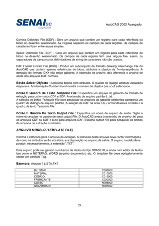 AutoCAD 2002 Avançado
29
Comma Delimited File (CDF) : Gera um arquivo que contém um registro para cada referência do
bloco no desenho selecionado. As vírgulas separam os campos de cada registro. Os campos de
caracteres ficam entre aspas simples.
Space Delimited File (SDF) : Gera um arquivo que contém um registro para cada referência do
bloco no desenho selecionado. Os campos de cada registro têm uma largura fixa. assim, os
separadores de campo ou os delimitadores de string de caracteres não são usados.
DXF Format Extract File (DXX) : Produz um subconjunto do formato drawing interchange File do
AutoCAD que contém apenas referências de bloco, atributos e objetos de fim-da-seqüência. A
extração do formato DXX não exige gabarito. A extensão de arquivo .dxx diferencia o arquivo de
saída dos arquivos DXF normais.
Botão Select Objects : Seleciona blocos com atributos. O quadro de diálogo attribute extraction
reaparece. A informação Number found mostra o número de objetos que você selecionou.
Botão E Quadro De Texto Template File : Especifica um arquivo do gabarito do formato de
extração para os formatos CDF e SDF. A extensão de arquivo padrão é .txt.
A seleção do botão Template File para pesquisar os arquivos do gabarito existentes apresenta um
quadro de diálogo de arquivo padrão. A seleção de DXF na área File Format desativa o botão e o
quadro de texto Template File.
Botão E Quadro De Texto Output File : Especifica um nome de arquivo de saída. Digite o
nome do arquivo no quadro de texto output File. O AutoCAD anexa à extensão de arquivo .txt para
os arquivos CDF ou SDF e DXX para arquivos DXF. Escolha output File para pesquisar os nomes
de arquivos de extração existentes.
ARQUIVO MODELO (TEMPLATE FILE)
Informa a estrutura para o arquivo de extração. A estrutura deste arquivo deve conter informações
de como os atributos serão extraídos, e a disposição no arquivo de saída. O arquivo modelo deve
possuir, necessariamente, a extensão ".TXT".
Este arquivo pode ser gerado num banco de dados do tipo DBASE III, e ainda num editor de textos
tais como o NOTEPAD, WORD (arquivo documento), etc. O template file deve obrigatoriamente
conter um attribute Tag.
Exemplo: Arquivo ? LISTA.TXT
BL: NAME C008000
MATERIAL C010000
CÓDIGO C015000
FABRICANTE C020000
CUSTO N004000
QUANTIDADE N008002
 