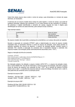 AutoCAD 2002 Avançado
30
Cada linha deste arquivo deve conter o nome do campo, suas dimensões e o número de casas
decimais, se necessário.
A estrutura de um arquivo modelo deve conter em cada registro, o nome do campo, que pode ter
qualquer dimensão, seguido dos caracteres C ou N, para campos do tipo caractere ou numérico.
Os próximos 3 dígitos identificarão o tamanho do campo, seguido de mais 3 dígitos para
identificação do número de casas decimais, para campos do tipo numérico.
Veja exemplo abaixo :
QUANTIDADE Nome do campo
N Tipo numérico
004 Tamanho do campo
000 Casas decimais
No arquivo modelo não é permitido a presença de comentários e um campo não pode ser repetido.
Durante a execução do comando ATTEXT, após a determinação do nome do arquivo modelo
(Template File), é necessário informar o nome do arquivo de extração, onde serão escritos os
atributos extraídos do arquivo de desenho. o arquivo de extração gerado, também possui a
extensão TXT. durante a execução do comando não é necessário informar a extensão dos
arquivos modelo e de extração (serão automaticamente assumidas como ".TXT").
Segue a interação da linha de comando:
Command: -ATTEXT
Enter extraction type or enable object selection [Cdf/Sdf/Dxf/Objects] <C>:
Enter template file name <C:ACADlista.txt>:
Enter extract file name <Drawing1>: saída.txt
2 records in extract file.
Na interação anterior, foi utilizado o arquivo modelo LISTA.TXT e, o arquivo de extração criado,
tem o nome SAIDA.TXT. Se não for informado o nome do arquivo de extração, este terá o mesmo
nome do arquivo de desenho com extensão do tipo ".TXT". Se a variável de sistema FILEDIA
estiver com o valor 1, a escolha dos arquivos será por caixas de diálogo. Se estiver com o valor 0,
será pela linha de comando como no exemplo acima.
Exemplo de arquivo CDF :
'Parafuso' , 'A0 Sae 1020' , '120-001', 'SFR S.A.' , '120'
'Arruela', 'F0F0', '112-002' , 'SFR S.A.' , '120'
Exemplo de arquivo SdF :
Parafuso A0 Sae 1020 120-001 SFR S.A. 120
Arruela F0F0 112-002 SFR S.A. 120
 