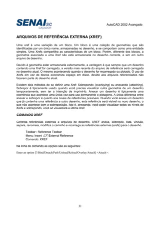 AutoCAD 2002 Avançado
31
ARQUIVOS DE REFERÊNCIA EXTERNA (XREF)
Uma xref é uma variação de um bloco. Um bloco é uma coleção de geometrias que são
identificadas por um único nome, armazenadas no desenho, e se comportam como uma entidade
simples. Uma Xrefs compartilha as características de um bloco. Porém, diferente dos blocos, a
geometria associada a uma Xref não está armazenada no desenho corrente, e sim em outro
arquivo de desenho.
Devido à geometria estar armazenada externamente, a vantagem é que sempre que um desenho
contendo uma Xref for carregado, a versão mais recente do arquivo de referência será carregada
no desenho atual. O mesmo acontecendo quando o desenho for recarregado ou plotado. O uso de
Xrefs em vez de blocos economiza espaço em disco, devido aos arquivos referenciados não
fazerem parte do desenho atual.
Existem dois métodos de se definir uma Xref: Sobrepondo (overlaying) ou anexando (attaching).
Sobrepor é tipicamente usado quando você precisa visualizar outra geometria de um desenho
temporariamente, sem ter a intenção de imprimi-lo. Anexar um desenho é tipicamente uma
ocorrência que acontece uma única vez para uso permanente e plotagens. A única diferença entre
anexar e sobrepor é quanto aos níveis de referências possíveis. Quando você anexa um desenho
que já contenha uma referência a outro desenho, esta referência será visível no novo desenho, o
que não acontece com a sobreposição. Isto é, anexando, você pode visualizar todos os níveis de
Xrefs e sobrepondo, você só visualizará a última Xref.
COMANDO XREF
Controla referências externas a arquivos de desenho. XREF anexa, sobrepõe, lista, vincula,
separa, renomeia, modifica o caminho e recarrega as referências externas (xrefs) para o desenho.
Toolbar : Reference Toolbar
Menu: Insert External Reference
Comando: XREF
Na linha de comando as opções são as seguintes:
Enter an option [?/Bind/Detach/Path/Unload/Reload/Overlay/Attach] <Attach>:
 