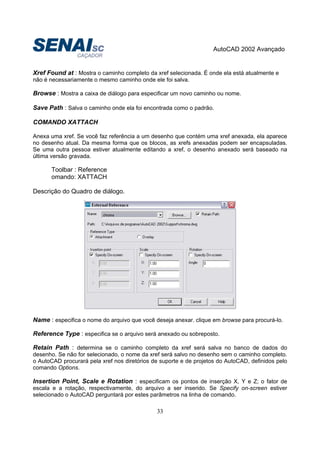 AutoCAD 2002 Avançado
33
Xref Found at : Mostra o caminho completo da xref selecionada. É onde ela está atualmente e
não é necessariamente o mesmo caminho onde ele foi salva.
Browse : Mostra a caixa de diálogo para especificar um novo caminho ou nome.
Save Path : Salva o caminho onde ela foi encontrada como o padrão.
COMANDO XATTACH
Anexa uma xref. Se você faz referência a um desenho que contém uma xref anexada, ela aparece
no desenho atual. Da mesma forma que os blocos, as xrefs anexadas podem ser encapsuladas.
Se uma outra pessoa estiver atualmente editando a xref, o desenho anexado será baseado na
última versão gravada.
Toolbar : Reference
omando: XATTACH
Descrição do Quadro de diálogo.
Name : especifica o nome do arquivo que você deseja anexar. clique em browse para procurá-lo.
Reference Type : especifica se o arquivo será anexado ou sobreposto.
Retain Path : determina se o caminho completo da xref será salva no banco de dados do
desenho. Se não for selecionado, o nome da xref será salvo no desenho sem o caminho completo.
o AutoCAD procurará pela xref nos diretórios de suporte e de projetos do AutoCAD, definidos pelo
comando Options.
Insertion Point, Scale e Rotation : especificam os pontos de inserção X, Y e Z; o fator de
escala e a rotação, respectivamente, do arquivo a ser inserido. Se Specify on-screen estiver
selecionado o AutoCAD perguntará por estes parâmetros na linha de comando.
 