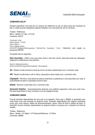 AutoCAD 2002 Avançado
34
COMANDO XCLIP
Permite especificar uma área de um arquivo de referência ou de um bloco para ser mostrada na
tela. É usado quando desejamos apenas trabalhar com uma parte da xref ou do bloco.
Toolbar : Reference
Menu : Modify Clip Xref
Comando: XCLIP
Command: xclip
Select objects: 1 found
Select objects:
Enter clipping option
[ON/OFF/Clipdepth/Delete/generate Polyline/New boundary] <New>: Selecione uma opção ou
pressione ENTER
As opções são as seguintes:
New boundary : Define uma nova área onde a xref será visível. esta área pode ser retangular,
poligonal ou definida por uma polilinha.
Specify clipping boundary:
[Select polyline/Polygonal/Rectangular] <Rectangular>:
On : Mostra na tela somente a área da xref ou do bloco selecionado com o comando xclip.
Off : Mostra na tela toda a xref ou bloco, ignorando a área criada com o comando xclip.
Clipdepth : Permite a você adicionar planos anteriores e posteriores a uma área feita com xclip. A
profundidade do plano é calculada normal a área.
Delete : Remove a área feita com o comando xclip.
Generate Polyline : Automaticamente desenha uma polilinha seguindo a área que você criou.
Ela será desenhada no layer corrente e com as setagens atuais.
COMANDO XBIND
Vincula símbolos dependentes de uma xref a um desenho. Para usar o XBIND, é necessário que
você tenha uma xref anexada ao desenho atual. Símbolos dependentes são objetos nomeados
numa xref, como blocos, estilos de dimensionamento, layers, tipos de linha e estilos de texto. O
AutoCAD vincula símbolos dependentes ao desenho atual e os grava com o desenho ao final da
sessão.
Toolbar : Reference
Menu : Modify Object External Reference Bind
Comando: XBIND
 