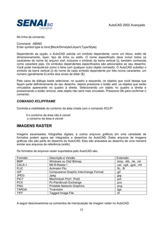 AutoCAD 2002 Avançado
35
Na linha de comando:
Command: -XBIND
Enter symbol type to bind [Block/Dimstyle/LAyer/LType/Style]:
Dependendo da opção, o AutoCAD solicita um símbolo dependente, como um bloco, estilo de
dimensionamento, layer, tipo de linha ou estilo. O nome especificado deve incluir todos os
caracteres do nome do arquivo xref, inclusive o símbolo da barra vertical (|), também conhecida
como caractere pipe. Os símbolos dependentes especificados são adicionados ao seu desenho.
Você pode manipulá-los como o faria com qualquer outro objeto nomeado. O AutoCAD substitui o
símbolo da barra vertical (|) do nome de cada símbolo dependente por três novos caracteres: um
número (geralmente 0) entre dois sinais de dólar ($).
Pela caixa de diálogo basta selecionar, no quadro a esquerda, os objetos que você deseja que
façam parte definitivamente do seu desenho. depois pressione o botão add, os objetos que serão
vinculados aparecerão no quadro à direita. Selecionando um objeto no quadro a direita e
pressionando o botão remove, este objeto não será mais vinculado. Pressione OK para confirmar o
comando.
COMANDO XCLIPFRAME
Controla a visibilidade do contorno da área criada com o comando XCLIP.
0 o contorno da área não é visível
o contorno da área é visível
IMAGENS RASTER
Imagens escaneadas, fotografias digitais, e outros arquivos gráficos em uma variedade de
formatos podem agora ser integrados a desenhos do AutoCAD. Estes arquivos de imagens
gráficas não são parte do desenho do AutoCAD. Eles são anexados ao desenho de uma maneira
similar aos arquivos de referência (xrefs).
Os formatos de arquivos raster suportados pelo AutoCAD são:
Formato Descrição e Versão Extensão
BMP Windows ou Os2 Bitmap .bmp, .dib, .rle, .rst
CALS-1 Mil R-Raster I .cal, .cg4, .gp4, .mil
FLIC Animator Flic .flc, .fli
GIF Compuserve Graphic Interchange Format .gif
JPEG Jpeg .jpg
PICT Machintosh Pict1, Pict2 .pct
PCX Pc Paintbrush Exchange .pcx
PNG Protable Network Graphics .png
TARGA Truevision .tga
TIFF Tagged Image File .tif
A seguir descreveremos os comandos de manipulação de imagem raster no AutoCAD.
 