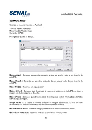 AutoCAD 2002 Avançado
36
COMANDO IMAGE
Gerencia as imagens inseridas no AutoCAD.
Toolbars: Insert E Reference
Menu: Insert Raster Image
Comando: -IMAGE
Descrição do Quadro de diálogo.
Botão Attach : Comando que permite procurar e anexar um arquivo raster a um desenho do
AutoCAD.
Botão Detach : Comando que permite a disjunção de um arquivo raster de um desenho do
AutoCAD.
Botão Reload : Recarrega um arquivo raster.
Botão Unload : Comando que descarrega a imagem do desenho do AutoCAD, ou seja, a
imagem não fará mais parte do desenho.
Botão Details : Comando que abre uma caixa de diálogo que contem informações detalhadas
sobre o arquivo imagem.
Image Found At : Mostra o caminho completo da imagem selecionada. É onde ela está
atualmente e não é necessariamente o mesmo caminho onde ele foi salva.
Botão Browse : Mostra a caixa de diálogo para especificar um novo caminho ou nome.
Botão Save Path : Salva o caminho onde ela foi encontrada como o padrão.
 