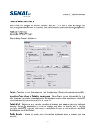 AutoCAD 2002 Avançado
37
COMANDO IMAGEATTACH
Anexa uma nova imagem no desenho corrente. IMAGEATTACH abre a caixa de diálogo para
anexar imagens direto da linha de comando, sem precisar abrir o gerenciador de imagens primeiro.
Toolbars: Reference
Comando: IMAGEATTACH
descrição do Quadro de diálogo.
Name : Especifica o nome do arquivo que você deseja anexar. clique em browse para procurá-lo.
Insertion Point, Scale e Rotation parameters : Especifica os pontos de inserção X e Y, o
fator de escala e a rotação, respectivamente. Se Specify on-screen estiver selecionado o AutoCAD
perguntará por estes parâmetros na linha de comando.
Retain Path : Determina se o caminho completo da imagem será salva no banco de dados do
desenho. Se não for selecionado, o nome da imagem será salvo no desenho sem o caminho
completo. o AutoCAD procurará pela imagem nos diretórios de suporte e de projetos do AutoCAD,
definidos pelo comando Options.
Botão Details : Mostra um quadro com informações detalhadas sobre a imagem que será
anexada.
 