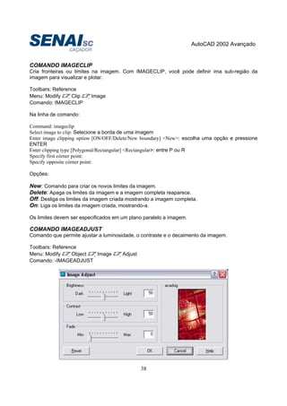 AutoCAD 2002 Avançado
38
COMANDO IMAGECLIP
Cria fronteiras ou limites na imagem. Com IMAGECLIP, você pode definir ima sub-região da
imagem para visualizar e plotar.
Toolbars: Reference
Menu: Modify Clip Image
Comando: IMAGECLIP
Na linha de comando:
Command: imageclip
Select image to clip: Selecione a borda de uma imagem
Enter image clipping option [ON/OFF/Delete/New boundary] <New>: escolha uma opção e pressione
ENTER
Enter clipping type [Polygonal/Rectangular] <Rectangular>: entre P ou R
Specify first córner point:
Specify opposite córner point:
Opções:
New: Comando para criar os novos limites da imagem.
Delete: Apaga os limites da imagem e a imagem completa reaparece.
Off: Desliga os limites da imagem criada mostrando a imagem completa.
On: Liga os limites da imagem criada, mostrando-a.
Os limites devem ser especificados em um plano paralelo a imagem.
COMANDO IMAGEADJUST
Comando que permite ajustar a luminosidade, o contraste e o decaimento da imagem.
Toolbars: Reference
Menu: Modify Object Image Adjust
Comando: -IMAGEADJUST
 