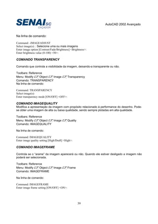 AutoCAD 2002 Avançado
39
Na linha de comando:
Command: -IMAGEADJUST
Select image(s): : Selecione uma ou mais imagens
Enter image option [Contrast/Fade/Brightness] <Brightness>:
Enter brightness value (0-100) <50>:
COMANDO TRANSPARENCY
Comando que controla a visibilidade da imagem, deixando-a transparente ou não.
Toolbars: Reference
Menu: Modify Object Image Transparency
Comando: TRANSPARENCY
Na linha de comando:
Command: TRANSPARENCY
Select image(s):
Enter transparency mode [ON/OFF] <OFF>:
COMANDO IMAGEQUALITY
Modifica a apresentação da imagem com propósito relacionado à performance do desenho. Pode-
se obter uma imagem de alta ou baixa qualidade, sendo sempre plotadas em alta qualidade.
Toolbars: Reference
Menu: Modify Object Image Quality
Comando: IMAGEQUALITY
Na linha de comando:
Command: IMAGEQUALITY
Enter image quality setting [High/Draft] <High>:
COMANDO IMAGEFRAME
Controla se o “arame” da imagem aparecerá ou não. Quando ele estiver desligado a imagem não
poderá ser selecionada.
Toolbars: Reference
Menu: Modify Object Image Frame
Comando: IMAGEFRAME
Na linha de comando:
Command: IMAGEFRAME
Enter image frame setting [ON/OFF] <ON>:
 