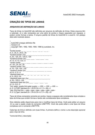 AutoCAD 2002 Avançado
40
CRIAÇÃO DE TIPOS DE LINHAS
ARQUIVOS DE DEFINIÇÃO DE LINHAS
Tipos de linhas no AutoCAD são definidos por arquivos de definição de linhas. Estes arquivos têm
a extensão .lin e são compostos por uma série de pontos e traços separados por espaços, e
podem conter formas e textos. O arquivo padrão de linhas do AutoCAD é o acad.lin. Um pedaço
dele está mostrado abaixo.
;;
;; AutoCAD Linetype definition file
;; Version 2.0
;; copyright 1991, 1992, 1993, 1994, 1996 by autodesk, inc.
;;
*border,border __ __ . __ __ . __ __ . __ __ . __ __ .
A,.5,-.25,.5,-.25,0,-.25
*border2,border (.5x) __.__.__.__.__.__.__.__.__.__.__.
A,.25,-.125,.25,-.125,0,-.125
*borderx2,border (2x) ____ ____ . ____ ____ . ___
A,1.0,-.5,1.0,-.5,0,-.5
*center,center ____ _ ____ _ ____ _ ____ _ ____ _ ____
A,1.25,-.25,.25,-.25
*center2,center (.5x) ___ _ ___ _ ___ _ ___ _ ___ _ ___
A,.75,-.125,.125,-.125
*centerx2,center (2x) ________ __ ________ __ _____
A,2.5,-.5,.5,-.5
*dashdot,dash dot __ . __ . __ . __ . __ . __ . __ . __
A,.5,-.25,0,-.25
*dashdot2,dash dot (.5x) _._._._._._._._._._._._._._._.
A,.25,-.125,0,-.125
*dashdotx2,dash dot (2x) ____ . ____ . ____ . ___
A,1.0,-.5,0,-.5
*hot_water_supply,Hot water supply ---- HW ---- HW ---- HW ----
A,.5,-.2,["HW",standard,S=.1,R=0.0,X=-0.1,Y=-.05],-.2
*gas_line,Gas line ----gas----gas----gas----gas----gas----gas--
A,.5,-.2,["gas",standard,S=.1,R=0.0,X=-0.1,Y=-.05],-.25
Tipos de linhas compostos somente por pontos, traços e espaços são considerados tipos simples e
tipos de linhas que contém formas e textos são considerados tipos complexos.
Dois métodos estão disponíveis para criar e modificar tipos de linhas. Você pode editar um arquivo
.lin ou usar a opção create do comando LINETYPE. Você não pode editar e criar tipos de linhas
complexas com o comando LINETYPE.
Cada tipo de linha é definido com duas linhas. A primeira define o nome e uma descrição opcional
para o tipo de linha.
*nome-da-linha [, descrição]
 