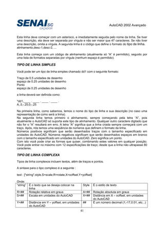 AutoCAD 2002 Avançado
41
Esta linha deve começar com um asterisco, e imediatamente seguida pelo nome da linha. Se tiver
uma descrição, ela deve ser separada por vírgula e não ser maior que 47 caracteres. Se não tiver
uma descrição, omita a vírgula. A segunda linha é o código que define o formato do tipo de linha.
alinhamento,desc-1,desc-2, ...
Esta linha começa com um código de alinhamento (atualmente só “A” é permitido), seguido por
uma lista de formatos separadas por vírgula (nenhum espaço é permitido).
TIPO DE LINHA SIMPLES
Você pode ter um tipo de linha simples chamado dd1 com o seguinte formato:
Traço de 0.5 unidades de desenho
espaço de 0.25 unidades de desenho
Ponto
espaço de 0.25 unidades de desenho
a linha deverá ser definida como:
*dd1,____ . ____ . ____ . ____ .
A,.5,-.25,0,-.25
Na primeira linha, como sabemos, temos o nome do tipo de linha e sua descrição (no caso uma
representação de como será a linha).
Na segunda linha temos primeiro o alinhamento, sempre começando pela letra “A”, pois
atualmente o AutoCAD só suporta este tipo de alinhamento. Qualquer outro caractere digitado que
não for o “A” resultará em erro. A letra “A” significa que a linha criada sempre começará com um
traço. Após, nós temos uma seqüência de números que definem o formato da linha.
Números positivos significam que serão desenhados traços com o tamanho especificado em
unidades do AutoCAD. Números negativos significam que serão desenhados espaços em branco
com o tamanho especificado em unidades do AutoCAD. Zero significa um ponto.
Com isto você pode criar as formas que quiser, combinando estes valores em qualquer posição.
Você pode entrar no máximo com 12 especificações de traço, desde que a linha não ultrapasse 80
caracteres.
TIPO DE LINHA COMPLEXA
Tipos de linha complexos incluem textos, além de traços e pontos.
A sintaxe para o tipo complexo é a seguinte :
text : ["string",style,S=scale,R=rotate,X=xoffset,Y=yoffset]
Onde:
“string” É o texto que se deseja colocar na
linha
Style É o estilo de texto
R=## Rotação relativa em graus A=## Rotação absoluta em graus
S=## Escala em unidades do AutoCAD X=## Distância em X – xoffset, em unidades
do AutoCAD
Y=## Distância em Y – yoffset, em unidades
do AutoCAD
## É um número decimal (1,-17,0.01, etc...)
 